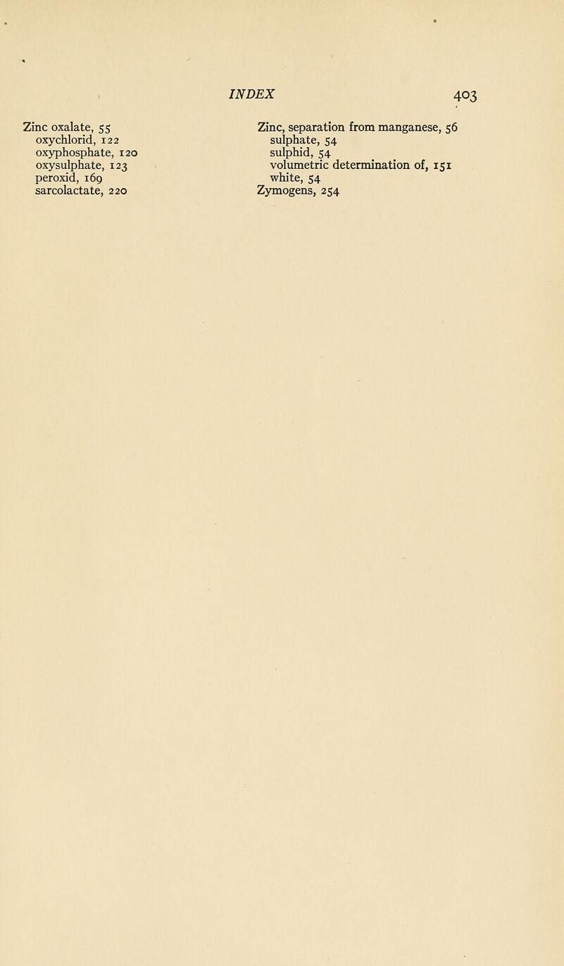 Zinc oxalate, 55 Zinc, separation from manganese, 56 oxychlorid, 122 sulphate, 54 oxyphosphate, 120 sulphid, 54 oxysulphate, 123 volumetric determination of, 151 peroxid, 169 white, 54 sarcolactate, 220 Zymogens, 254