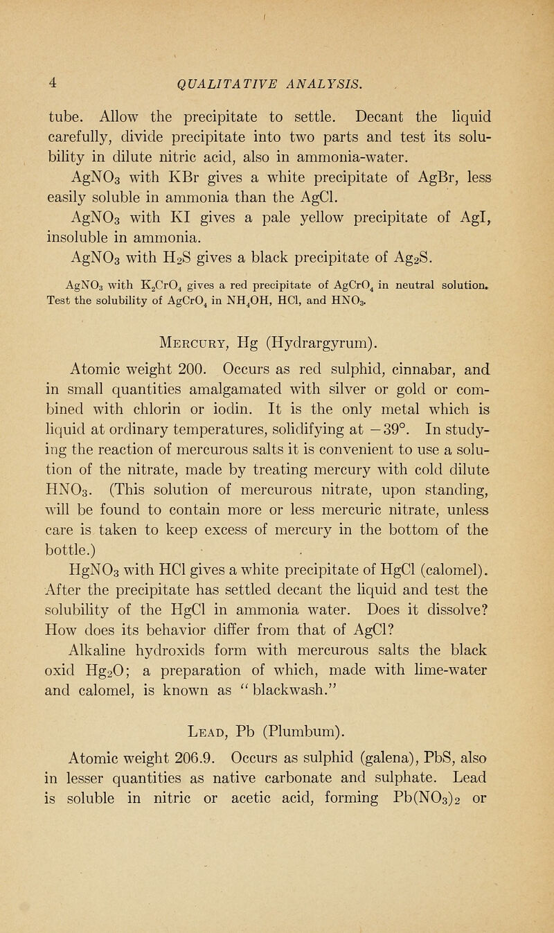 tube. Allow the precipitate to settle. Decant the liquid carefully, divide precipitate into two parts and test its solu- bility in dilute nitric acid, also in ammonia-water. AgNOs with KBr gives a white precipitate of AgBr, less easily soluble in ammonia than the AgCl. AgNOs with KI gives a pale yellow precipitate of Agl, insoluble in ammonia. AgNOs with H2S gives a black precipitate of Ag2S. AgNOs with KgCrO^ gives a red precipitate of AgCrO^ in neutral solution. Test the solubility of AgCrO, in NH.OH, HCl, and HNO3. Mercury, Hg (Hydrargyrum). Atomic weight 200. Occurs as red sulphid, cinnabar, and in small quantities amalgamated with silver or gold or com- bined with chlorin or iodin. It is the only metal which is liquid at ordinary temperatures, solidifying at — 39°. In study- ing the reaction of mercurous salts it is convenient to use a solu- tion of the nitrate, made by treating mercury with cold dilute HNO3. (This solution of mercurous nitrate, upon standing, will be found to contain more or less mercuric nitrate, unless care is taken to keep excess of mercury in the bottom of the bottle.) HgNOs with HCl gives a white precipitate of HgCl (calomel). After the precipitate has settled decant the liquid and test the solubility of the HgCl in ammonia water. Does it dissolve? How does its behavior differ from that of AgCl? Alkaline hydroxids form with mercurous salts the black oxid Hg20; a preparation of which, made with lime-water and calomel, is known as  blackwash. Lead, Pb (Plumbum). Atomic weight 206.9. Occurs as sulphid (galena), PbS, also in lesser quantities as native carbonate and sulphate. Lead is soluble in nitric or acetic acid, forming Pb(N03)2 or