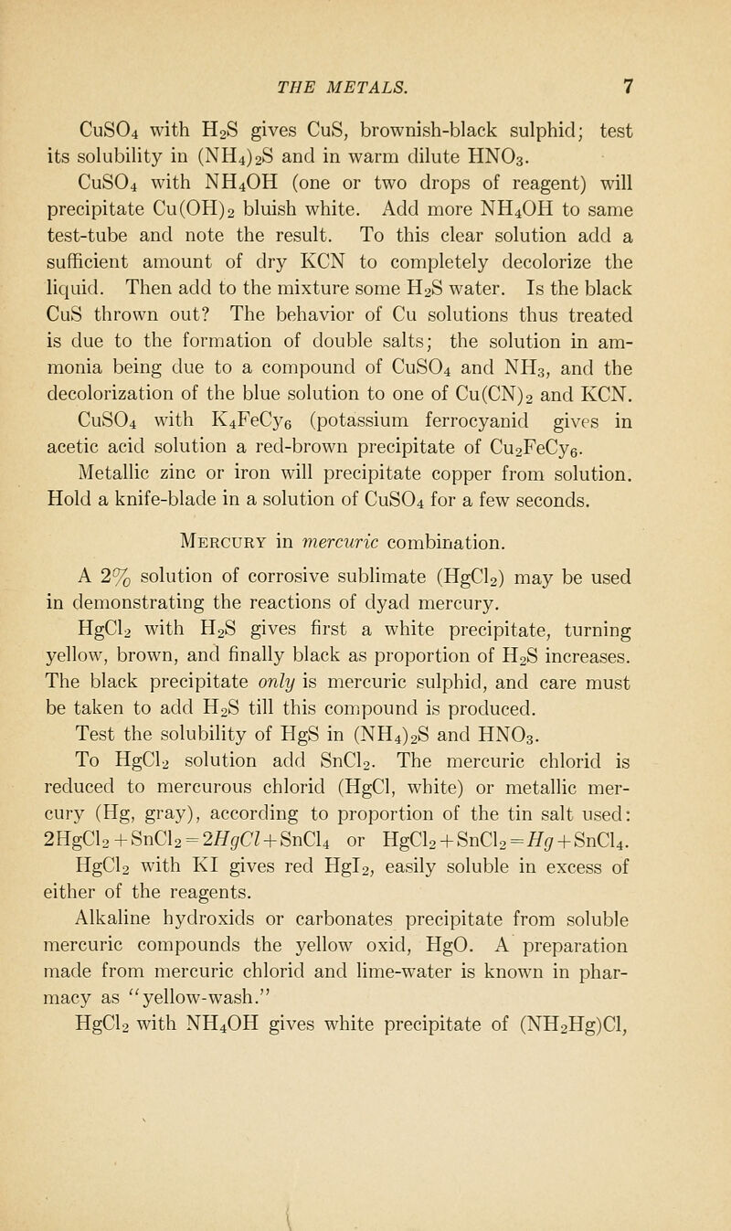 CUSO4 with H2S gives CuS, brownish-black sulphid; test its sokibility in (NH4)2S and in warm dilute HNO3. CUSO4 with NH4OH (one or two drops of reagent) will precipitate Cu(0H)2 bluish white. Add more NH4OH to same test-tube and note the result. To this clear solution add a sufficient amount of dry KCN to completely decolorize the liquid. Then add to the mixture some H2S water. Is the black CuS thrown out? The behavior of Cu solutions thus treated is due to the formation of double salts; the solution in am- monia being due to a compound of CUSO4 and NH3, and the decolorization of the blue solution to one of Cu(CN)2 and KCN. CUSO4 with K4FeCy6 (potassium ferrocyanid gives in acetic acid solution a red-brown precipitate of Cu2FeCy6. Metallic zinc or iron will precipitate copper from solution. Hold a knife-blade in a solution of CUSO4 for a few seconds. Mercury in mercuric combination. A 2% solution of corrosive sublimate (HgCl2) may be used in demonstrating the reactions of dyad mercury. HgCla with H2S gives first a white precipitate, turning yellow, brown, and finally black as proportion of H2S increases. The black precipitate only is mercuric sulphid, and care must be taken to add H2S till this comipound is produced. Test the solubility of HgS in (NH4)2S and HNO3. To HgCli solution add SnCl2. The mercuric chlorid is reduced to mercurous chlorid (HgCl, white) or metallic mer- cury (Hg, gray), according to proportion of the tin salt used: 2HgCl2+SnCl2 = 2fl^^a + SnCl4 or HgCl2 + SnCl2=^^ + SnCl4. HgCU with KI gives red Hgl2, easily soluble in excess of either of the reagents. Alkaline hydroxids or carbonates precipitate from soluble mercuric compounds the yellow oxid, HgO. A preparation made from mercuric chlorid and lime-water is known in phar- macy as yellow-wash. HgCU with NH4OH gives white precipitate of (NH2Hg)Cl,