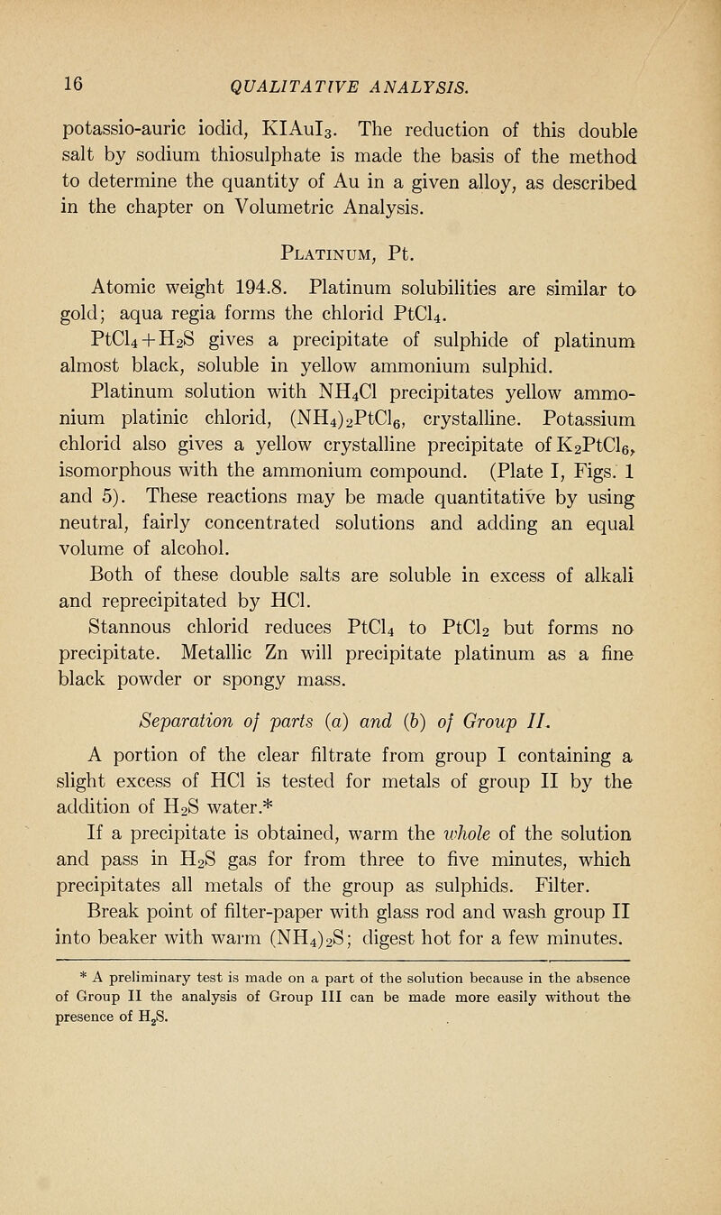 potassio-auric iodid, KIAuIs. The reduction of this double salt by sodium thiosulphate is made the basis of the method to determine the quantity of Au in a given alloy, as described in the chapter on Volumetric Analysis. Platinum, Pt. Atomic weight 194.8. Platinum solubilities are similar to gold; aqua regia forms the chlorid PtCU. PtCl4 + H2S gives a precipitate of sulphide of platinum almost black, soluble in yellow ammonium sulphid. Platinum solution with NH4CI precipitates yellow ammo- nium platinic chlorid, (NH4)2PtCl6, crystaUine. Potassium chlorid also gives a yellow crystalline precipitate ofK2PtCl6,, isomorphous with the ammonium compound. (Plate I, Figs. 1 and 5). These reactions may be made quantitative by using neutral, fairly concentrated solutions and adding an equal volume of alcohol. Both of these double salts are soluble in excess of alkali and reprecipitated by HCl. Stannous chlorid reduces PtCU to PtCU but forms no precipitate. Metallic Zn will precipitate platinum as a fine black powder or spongy mass. Separation of parts (a) and (&) of Group IL A portion of the clear filtrate from group I containing a slight excess of HCl is tested for metals of group II by the addition of H2S water.* If a precipitate is obtained, warm the whole of the solution and pass in H2S gas for from three to five minutes, which precipitates all metals of the group as sulphids. Filter. Break point of filter-paper with glass rod and wash group II into beaker with warm (NH4)2S; digest hot for a few minutes. * A preliminary test is made on a part of the solution because in the absence of Group II the analysis of Group III can be made more easily without the presence of H^S.