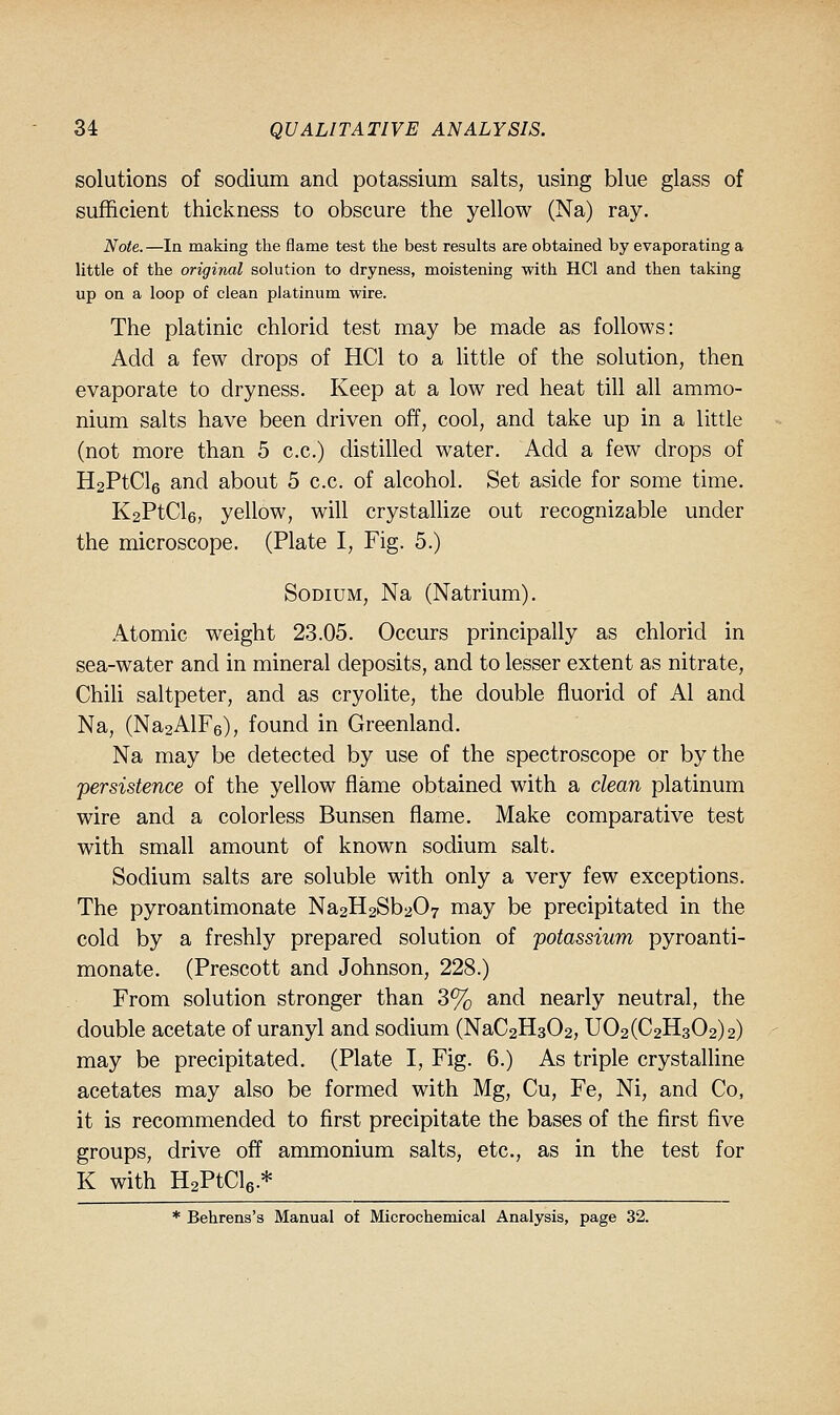 solutions of sodium and potassium salts, using blue glass of sufficient thickness to obscure the yellow (Na) ray. Note.—la making the flame test the best results are obtained by evaporating a little of the original solution to dryness, moistening with HCl and then taking up on a loop of clean platinum wire. The platinic chlorid test may be made as follows: Add a few drops of HCl to a little of the solution, then evaporate to dryness. Keep at a low red heat till all ammo- nium salts have been driven off, cool, and take up in a little (not more than 5 c.c.) distilled water. Add a few drops of H2PtCl6 and about 5 c.c. of alcohol. Set aside for some time. K2PtCl6, yellow, will crystalhze out recognizable under the microscope. (Plate I, Fig. 5.) Sodium, Na (Natrium). .Atomic weight 23.05. Occurs principally as chlorid in sea-water and in mineral deposits, and to lesser extent as nitrate, Chili saltpeter, and as cryohte, the double fluorid of Al and Na, (Na2AlF6), found in Greenland. Na may be detected by use of the spectroscope or by the persistence of the yellow flame obtained with a clean platinum wire and a colorless Bunsen flame. Make comparative test with small amount of known sodium salt. Sodium salts are soluble with only a very few exceptions. The pyroantimonate Na2H2Sb207 may be precipitated in the cold by a freshly prepared solution of potassium pyroanti- monate. (Prescott and Johnson, 228.) From solution stronger than 3% and nearly neutral, the double acetate of uranyl and sodium (NaC2H302, U02(C2H302)2) may be precipitated. (Plate I, Fig. 6.) As triple crystalline acetates may also be formed with Mg, Cu, Fe, Ni, and Co, it is recommended to first precipitate the bases of the first five groups, drive off ammonium salts, etc., as in the test for K with HaPtCle-* * Behrens's Manual of Microchemical Analysis, page 32.