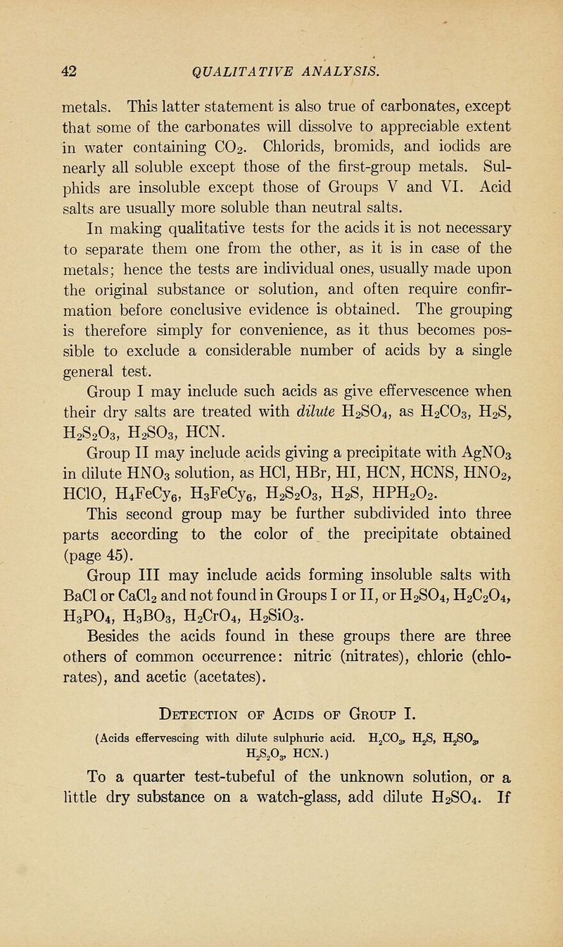 metals. This latter statement is also true of carbonates, except that some of the carbonates will dissolve to appreciable extent in water containing CO2. Chlorids, bromids, and iodids are nearly all soluble except those of the first-group metals. Sul- phids are insoluble except those of Groups V and VI. Acid salts are usually more soluble than neutral salts. In making qualitative tests for the acids it is not necessary to separate them one from the other, as it is in case of the metals; hence the tests are individual ones, usually made upon the original substance or solution, and often require confir- mation before conclusive evidence is obtained. The grouping is therefore simply for convenience, as it thus becomes pos- sible to exclude a considerable number of acids by a single general test. Group I may include such acids as give effervescence when their dry salts are treated with dilute H2SO4, as H2CO3, H2S^ H2S2O3, H2SO3, HCN. Group II may include acids giving a precipitate with AgNOs in dilute HNO3 solution, as HCl, HBr, HI, HCN, HCNS, HNO2, HCIO, H4FeCy6, H3FeCy6, H2S2O3, H2S, HPH2O2. This second group may be further subdivided into three parts according to the color of the precipitate obtained (page 45). Group III may include acids forming insoluble salts with BaCl or CaCl2 and not found in Groups I or II, or H2SO4, H2C2O4, H3PO4, H3BO3, H2Cr04, H2Si03. Besides the acids found in these groups there are three others of common occurrence: nitric (nitrates), chloric (chlo- rates), and acetic (acetates). Detection of Acids of Group I. (Acids effervescing with dilute sulphuric acid. HjCOg, HgS, HgSOg, S^Sfis, HCN.) To a quarter test-tubeful of the unknown solution, or a little dry substance on a watch-glass, add dilute H2SO4. If