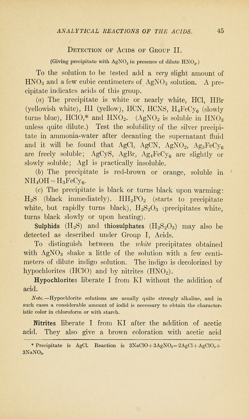 Detection of Acids of Group II. (Giving precipitate with AgNOg in presence of dilute HNO3.) To the solution to be tested add a very slight amount of HNO3 and a few cubic centimeters of AgNOa solution. A pre- cipitate indicates acids of this group. (a) The precipitate is white or nearly white, HCl, HBr (yellowish white), HI (yellow), HCN, HCNS, H4FeCy6 (slowly turns blue), HCIO,* and HNO2. (AgNOa is soluble in HNO3 unless quite dilute.) Test the solubility of the silver precipi- tate in ammonia-water after decanting the supernatant fluid and it will be found that AgCl, AgCN, AgN02, AgsFeCyg are freely soluble; AgCyS, AgBr, Ag4FeCy6 are sHghtly or slowly soluble; Agl is practically insoluble. (6) The precipitate is red-brown or orange, soluble in NH40H = H3FeCy6. (c) The precipitate is black or turns black upon warming: H2S (black immediately). HH2PO2 (starts to precipitate white, but rapidly turns black), H2S2O3 (precipitates white, turns black slowly or upon heating). Sulphids (H2S) and thiosulphates (H2S2O3) may also be detected as described under Group I, Acids. To distinguish between the white precipitates obtained with AgN03 shake a little of the solution with a few centi- meters of dilute indigo solution. The indigo is decolorized by hypochlorites (HCIO) and by nitrites (HNO2). Hypochlorites hberate I from KI without the addition of acid. Note.—Hypochlorite solutions are usually quite strongly alkaline, and in such cases a considerable amount of iodid is necessary to obtain the character- istic color in chloroform or with starch. Nitrites liberate I from KI after the addition of acetic acid. They also give a brown coloration with acetic acid * Precipitate is AgCl. Reaction is 3NaC10+3AgN03=2AgCl + AgC103+ SNaNOg.