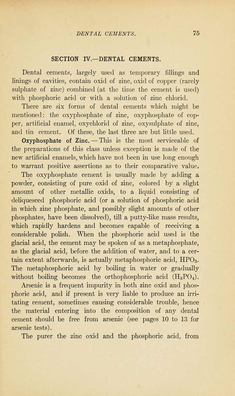 SECTION IV.—DENTAL CEMENTS. Dental cements, largely used as temporary fillings and linings of cavities, contain oxid of zinc, oxid of copper (rarely sulphate of zinc) combined (at the time the cement is used) with phosphoric acid or with a solution of zinc chlorid. There are six forms of dental cements which might be mentioned: the oxyphosphate of zinc, oxyphosphate of cop- per, artificial enamel, oxychlorid of zinc, oxysulphate of zinc, and tin cement. Of these, the last three are but little used. Oxyphosphate of Zinc. — This is the most serviceable of the preparations of this class unless exception is made of the new artificial enamels, which have not been in use long enough to warrant positive assertions as to their comparative value. The oxyphosphate cement is usually made by adding a powder, consisting of pure oxid of zinc, colored by a slight amount of other metallic oxids, to a liquid consisting of deliquesced phosphoric acid (or a solution of phosphoric acid in which zinc phosphate, and possibly slight amounts of other phosphates, have been dissolved), till a putty-like mass results, which rapidly hardens and becomes capable of receiving a considerable polish. When the phosphoric acid used is the glacial acid, the cement may be spoken of as a metaphosphate, as the glacial acid, before the addition of water, and to a cer- tain extent afterwards, is actually metaphosphoric acid, HPO3. The metaphosphoric acid by boiling in water or gradually without boiling becomes the orthophosphoric acid (H3PO4). Arsenic is a frequent impurity in both zinc oxid and phos- phoric acid, and if present is very liable to produce an irri- tating cement, sometimes causing considerable trouble, hence the material entering into the composition of any dental cement should be free from arsenic (see pages 10 to 13 for arsenic tests). The purer the zinc oxid and the phosphoric acid, from