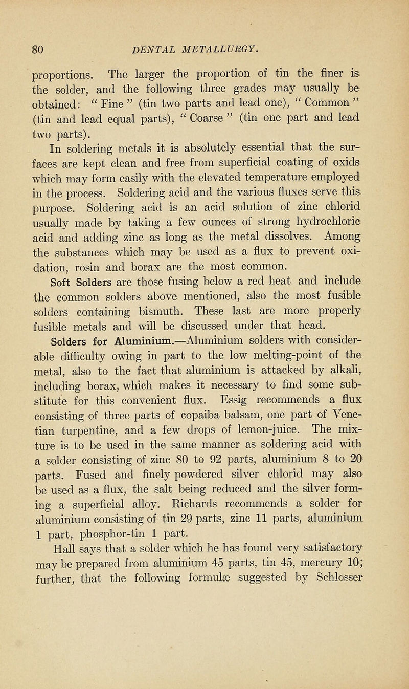 proportions. The larger the proportion of tin the finer is the solder, and the following three grades may usually be obtained:  Fine  (tin two parts and lead one),  Common  (tin and lead equal parts),  Coarse  (tin one part and lead two parts). In soldering metals it is absolutely essential that the sur- faces are kept clean and free from superficial coating of oxids. which may form easily with the elevated temperature employed in the process. Soldering acid and the various fiuxes serve this purpose. Soldering acid is an acid solution of zinc chlorid usually made by taking a few ounces of strong hydrochloric acid and adding zinc as long as the metal dissolves. Among the substances which may be used as a flux to prevent oxi- dation, rosin and borax are the most common. Soft Solders are those fusing below a red heat and include the common solders above mentioned, also the most fusible solders containing bismuth. These last are more properly fusible metals and will be discussed under that head. Solders for Aluminium.—Aluminium solders with consider- able difficulty owing in part to the low melting-point of the metal, also to the fact that aluminium is attacked by alkaU^ including borax, which makes it necessary to find some sub- stitute for this convenient flux. Essig recommends a flux consisting of three parts of copaiba balsam, one part of Vene- tian turpentine, and a few drops of lemon-juice. The mix- ture is to be used in the same manner as soldering acid with a solder consisting of zinc 80 to 92 parts, aluminium 8 to 20 parts. Fused and finely powdered silver chlorid may also be used as a flux, the salt being reduced and the silver form- ing a superficial alloy. Richards recommends a solder for aluminium consisting of tin 29 parts, zinc 11 parts, aluminium 1 part, phosphor-tin 1 part. Hall says that a solder which he has found very satisfactory may be prepared from aluminium 45 parts, tin 45, mercury 10; further, that the following formulae suggested by Schlosser