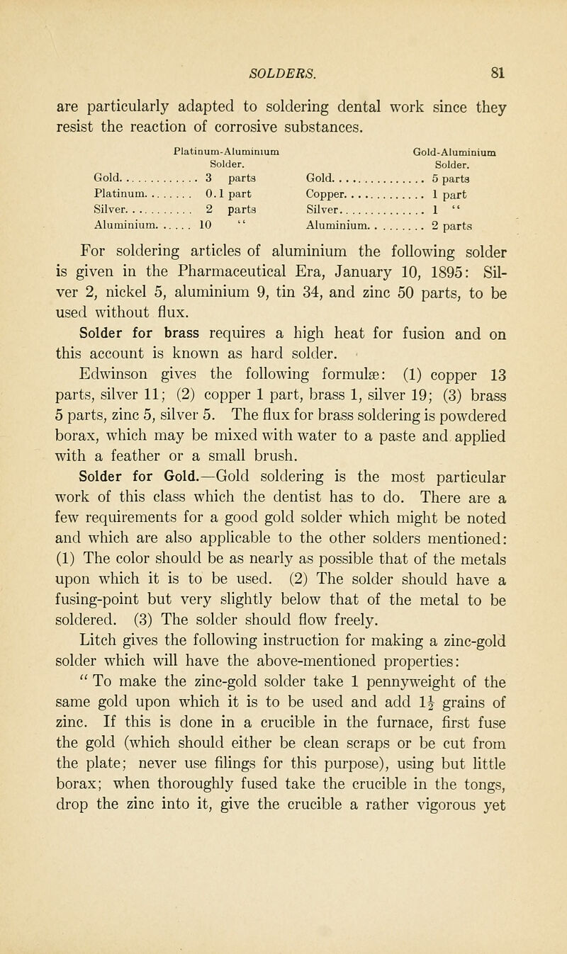 are particularly adapted to soldering dental work since they resist the reaction of corrosive substances. Platinum-Aluminium Gold-Aluminium Solder. Solder. Gold 3 parts Gold 5 parts Platinum 0.1 part Copper 1 part Silver 2 parts Silver 1  Aluminium 10  Aluminium 2 parts For soldering articles of aluminium the following solder is given in the Pharmaceutical Era, January 10, 1895: Sil- ver 2, nickel 5, aluminium 9, tin 34, and zinc 50 parts, to be used without flux. Solder for brass requires a high heat for fusion and on this account is known as hard solder. Edwinson gives the following formulae: (1) copper 13 parts, silver 11; (2) copper 1 part, brass 1, silver 19; (3) brass 5 parts, zinc 5, silver 5. The flux for brass soldering is powdered borax, which may be mixed with water to a paste and applied with a feather or a small brush. Solder for Gold.—Gold soldering is the most particular work of this class which the dentist has to do. There are a few requirements for a good gold solder which might be noted and which are also applicable to the other solders mentioned: (1) The color should be as nearly as possible that of the metals upon which it is to be used. (2) The solder should have a fusing-point but very slightly below that of the metal to be soldered. (3) The solder should flow freely. Litch gives the following instruction for making a zinc-gold solder which will have the above-mentioned properties:  To make the zinc-gold solder take 1 pennyweight of the same gold upon which it is to be used and add 1| grains of zinc. If this is done in a crucible in the furnace, first fuse the gold (which should either be clean scraps or be cut from the plate; never use filings for this purpose), using but little borax; when thoroughly fused take the crucible in the tongs, drop the zinc into it, give the crucible a rather vigorous yet