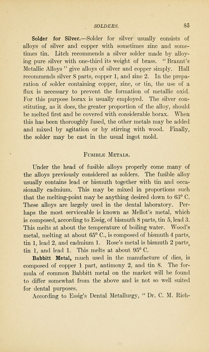 Solder for Silver.—Solder for silver usually consists of alloys of silver and copper with sometimes zinc and some- times tin. Litch recommends a silver solder made by alloy- ing pure silver with one-third its weight of brass.  Brannt's Metallic Alloys  give alloys of silver and copper simply. Hall recommends silver 8 parts, copper 1, and zinc 2. In the prepa- ration of solder containing copper, zinc, or tin, the use of a flux is necessary to prevent the formation of metallic oxid. For this purpose borax is usually employed. The silver con- stituting, as it does, the greater proportion of the alloy, should be melted first and be covered with considerable borax. When this has been thoroughly fused, the other metals may be added and mixed by agitation or by stirring with wood. Finally, the solder may be cast in the usual ingot mold. Fusible Metals. Under the head of fusible alloys properly come many of the alloys previously considered as solders. The fusible alloy usually contains lead or bismuth together with tin and occa- sionally cadmium. This may be mixed in proportions such that the melting-point may be anything desired down to 63° C. These alloys are largely used in the dental laboratory. Per- haps the most serviceable is known as Mellot's metal, which is composed, according to Essig, of bismuth 8 parts, tin 5, lead 3. This melts at about the temperature of boihng water. Wood's metal, melting at about 65° C, is composed of bismuth 4 parts, tin 1, lead 2, and cadmium 1. Rose's metal is bismuth 2 parts^ tin 1, and lead 1. This melts at about 95° C. Babbitt Metal, much used in the manufacture of dies, is composed of copper 1 part, antimony 2, and tin 8. The for- mula of common Babbitt metal on the market will be found to differ somewhat from the above and is not so well suited for dental purposes. According to Essig's Dental Metallurgy,  Dr. C. M. Rich-