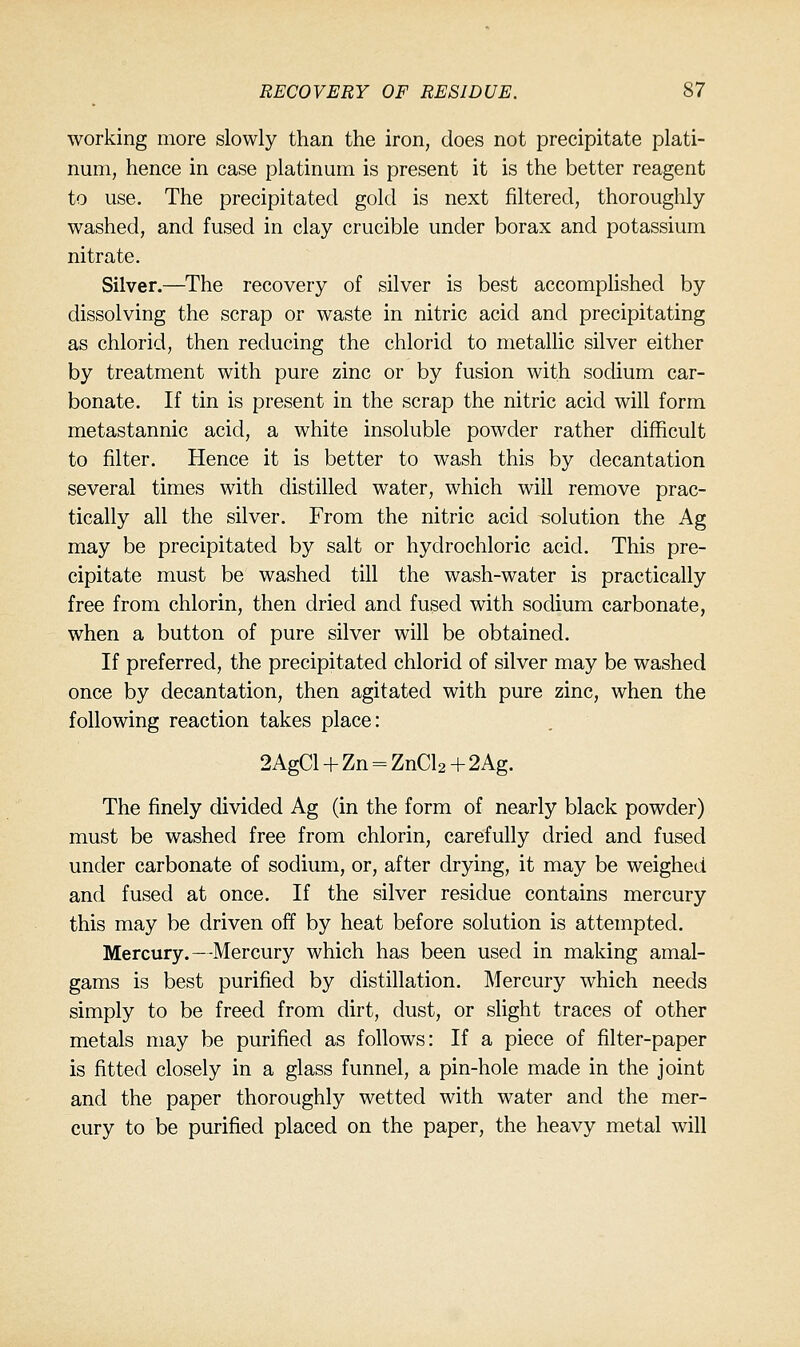 working more slowly than the iron, does not precipitate plati- num, hence in case platinum is present it is the better reagent to use. The precipitated gold is next filtered, thoroughly- washed, and fused in clay crucible under borax and potassium nitrate. Silver.—The recovery of silver is best accomplished by dissolving the scrap or waste in nitric acid and precipitating as chlorid, then reducing the chlorid to metallic silver either by treatment with pure zinc or by fusion with sodium car- bonate. If tin is present in the scrap the nitric acid will form metastannic acid, a white insoluble powder rather difficult to filter. Hence it is better to wash this by decantation several times with distilled water, which will remove prac- tically all the silver. From the nitric acid solution the Ag may be precipitated by salt or hydrochloric acid. This pre- cipitate must be washed till the wash-water is practically free from chlorin, then dried and fused with sodium carbonate, when a button of pure silver will be obtained. If preferred, the precipitated chlorid of silver may be washed once by decantation, then agitated with pure zinc, when the following reaction takes place: 2AgCl + Zn = ZnCl2 + 2Ag. The finely divided Ag (in the form of nearly black powder) must be washed free from chlorin, carefully dried and fused under carbonate of sodium, or, after drying, it may be weighed and fused at once. If the silver residue contains mercury this may be driven off by heat before solution is attempted. Mercury.—Mercury which has been used in making amal- gams is best purified by distillation. Mercury which needs simply to be freed from dirt, dust, or slight traces of other metals may be purified as follows: If a piece of filter-paper is fitted closely in a glass funnel, a pin-hole made in the joint and the paper thoroughly wetted with water and the mer- cury to be purified placed on the paper, the heavy metal will