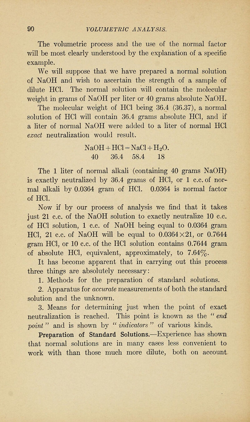 The volumetric process and the use of the normal factor will be most clearly understood by the explanation of a specific example. We will suppose that we have prepared a normal solution of NaOH and wish to ascertain the strength of a sample of dilute HCl. The normal solution will contain the molecular weight in grams of NaOH per liter or 40 grams absolute NaOH. The molecular weight of HCl being 36.4 (36.37), a normal solution of HCl will contain 36.4 grams absolute HCl, and if a liter of normal NaOH were added to a liter of normal HCL exact neutralization would result. NaOH + HCl = NaCl + H2O. 40 36.4 58.4 18 The 1 liter of normal alkali (containing 40 grams NaOH) is exactly neutralized by 36.4 grams of HCl, or 1 c.c. of nor- mal alkaU by 0.0364 gram of HCl. 0.0364 is normal factor of HCl. Now if by our process of analysis we find that it takes just 21 c.c. of the NaOH solution to exactly neutralize 10 c.c. of HCl solution, 1 c.c. of NaOH being equal to 0.0364 gram HCl, 21 c.c. of NaOH will be equal to 0.0364x21, or 0.7644 gram HCl, or 10 c.c. of the HCl solution contains 0.7644 gram of absolute HCl, equivalent, approximately, to 7.64%. It has become apparent that in carrying out this process three things are absolutely necessary: 1. Methods for the preparation of standard solutions. 2. Apparatus for accurate measurements of both the standard solution and the unknown. 3. Means for determining just when the point of exact neutralization is reached. This point is known as the  end point  and is shown by  indicators  of various kinds. Preparation of Standard Solutions.—Experience has shown that normal solutions are in many cases less convenient to work with than those much more dilute, both on account.