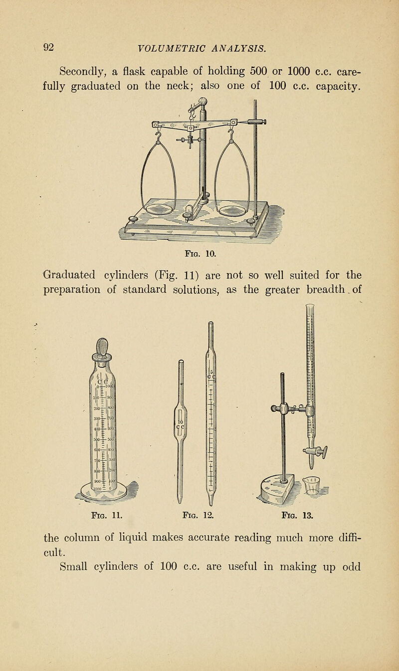 Secondly, a flask capable of holding 500 or 1000 c.c. care- fully graduated on the neck; also one of 100 c.c. capacity. Fig. 10. Graduated cylinders (Fig. 11) are not so well suited for the preparation of standard solutions, as the greater breadth. of Fig. 11. Fig. 12. Fig. 13. the column of liquid makes accurate reading much more diffi- cult. Small cylinders of 100 c.c. are useful in making up odd