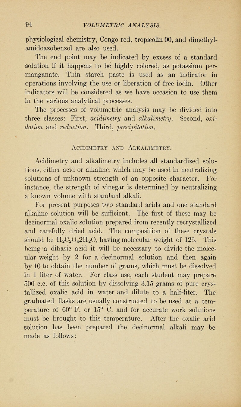 physiological chemistry, Congo red, tropseolin 00, and dimethyl- amidoazobenzol are also used. The end point may be indicated by excess of a standard solution if it happens to be highly colored, as potassium per- manganate. Thin starch paste is used as an indicator in operations involving the use or liberation of free iodin. Other indicators will be considered as we have occasion to use them in the various analytical processes. The processes of volumetric analysis may be divided into three classes: First, acidimetry and alkalimetry. Second, oxi- dation and reduction. Third, precipitation. Acidimetry and Alkalimetry. Acidimetry and alkalimetry includes all standardized solu- tions, either acid or alkaline, which may be used in neutralizing solutions of unknown strength of an opposite character. For instance, the strength of vinegar is determined by neutralizing a known volume with standard alkali. For present purposes two standard acids and one standard alkaline solution will be sufficient. The first of these may be decinormal oxalic solution prepared from recently recrystallized and carefully dried acid. The composition of these crystals should be H2C2O42H2O, having molecular weight of 126. This being a dibasic acid it will be necessary to divide the molec- ular weight by 2 for a decinormal solution and then again by 10 to obtain the number of grams, which must be dissolved in 1 liter of water. For class use, each student may prepare 500 c.c. of this solution by dissolving 3.15 grams of pure crys- tallized oxalic acid in water and dilute to a half-liter. The graduated flasks are usually constructed to be used at a tem- perature of 60° F. or 15° C. and for accurate work solutions must be brought to this temperature. After the oxahc acid solution has been prepared the decinormal alkah may be made as follows: