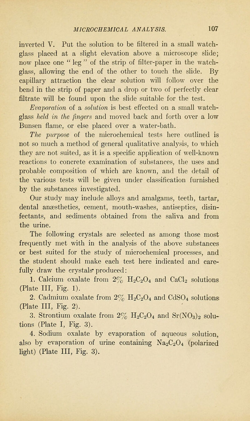 inverted V. Put the solution to be filtered in a small watch- glass placed at a slight elevation above a microscope slide; now place one  leg  of the strip of filter-paper in the watch- glass, allowing the end of the other to touch the slide. By capillary attraction the clear solution will follow over the bend in the strip of paper and a drop or two of perfectly clear filtrate will be found upon the slide suitable for the test. Evaporation of a solution is best effected on a small watch- glass held in the fingers and moved back and forth over a low Bunsen flame, or else placed over a water-bath. The purpose of the microchemical tests here outlined is not so much a method of general qualitative analysis, to which they are not suited, as it is a specific application of well-known reactions to concrete examination of substances, the uses and probable composition of which are known, and the detail of the various tests will be given under classification furnished by the substances investigated. Our study may include alloys and amalgams, teeth, tartar, dental ansesthetics, cement, mouth-washes, antiseptics, disin- fectants, and sediments obtained from the saliva and from the urine. The following crystals are selected as among those most frequently met with in the analysis of the above substances or best suited for the study of microchemical processes, and the student should make each test here indicated and care- fully draw the crystals* produced: 1. Calcium oxalate from 2% H2C2O4 and CaCU solutions (Plate III, Fig. 1). 2. Cadmium oxalate from 2% H2C2O4 and CdS04 solutions: (Plate III, Fig. 2). ' 3. Strontium oxalate from 2% H2C2O4 and Sr(N03)2 solu- tions (Plate I, Fig. 3). 4. Sodium oxalate by evaporation of aqueous solution, also by evaporation of urine containing Na2C204 (polarized light) (Plate III, Fig. 3).