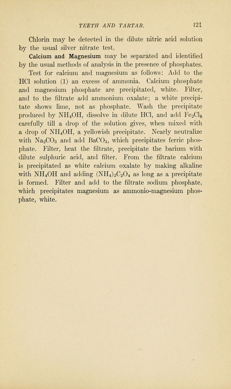 Chlorin may be detected in the dilute nitric acid solution by the usual silver nitrate test. Calcium and Magnesium may be separated and identified by the usual methods of analysis in the presence of phosphates'. Test for calcium and magnesium as follows: Add to the HCl solution (1) an excess of ammonia. Calcium phosphate and magnesium phosphate are precipitated, white. Filter, and to the filtrate add ammonium oxalate; a white precipi- tate shows lime, not as phosphate. Wash the precipitate produced by NH4OH, dissolve in dilute HCl, and add Fe2Cl6 carefully till a drop of the solution gives, when mixed with a drop of NH4OH, a yellowish precipitate. Nearly neutralize with Na2C03 and add BaCOs, which precipitates ferric phos- phate. Filter, heat the filtrate, precipitate the barium with dilute sulphuric acid, and filter. From the filtrate calcium is precipitated as white calcium oxalate by making alkaline with NH4OH and adding (NH4)2C204 as long as a precipitate is formed. Filter and add to the filtrate sodium phosphate, which precipitates magnesium as ammonio-magnesium phos- phate, white.