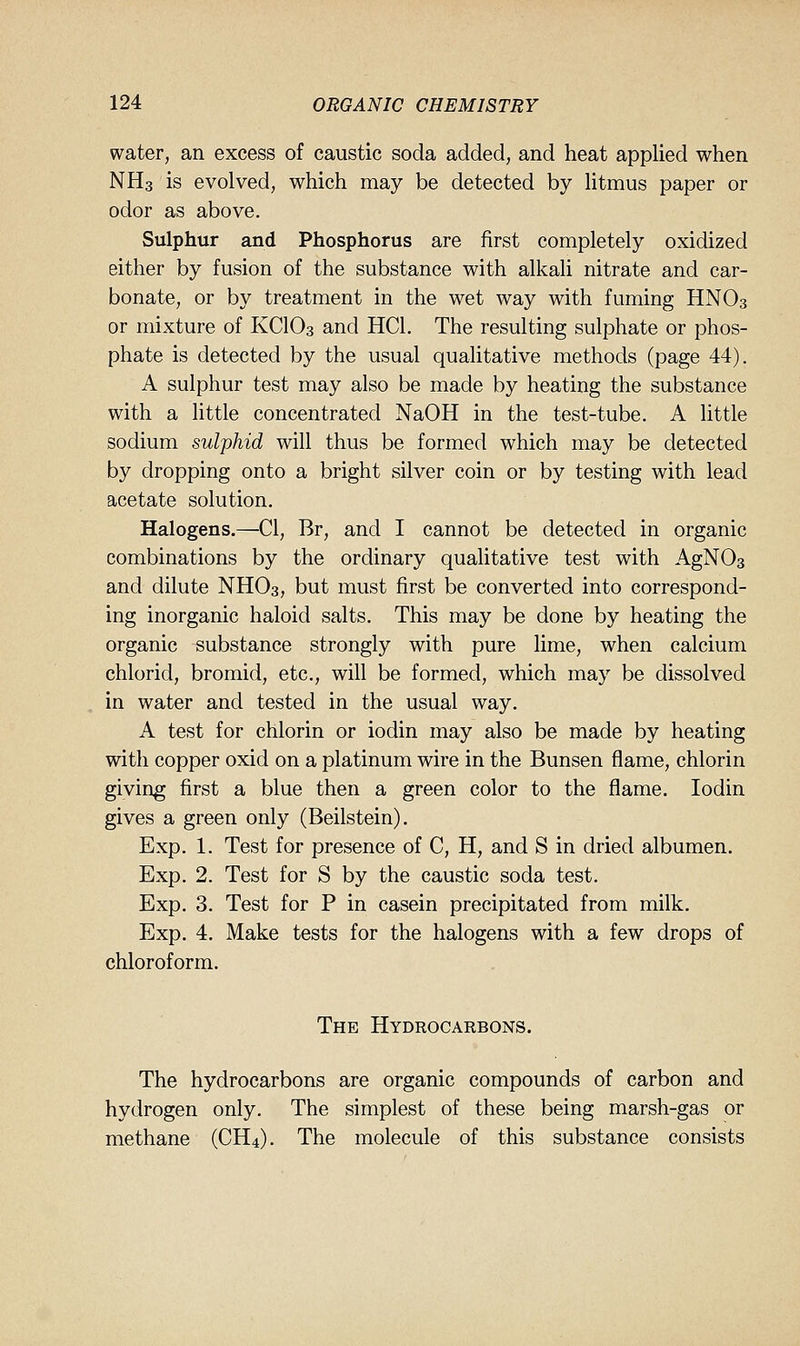 water, an excess of caustic soda added, and heat applied when NH3 is evolved, which may be detected by litmus paper or odor as above. Sulphur and Phosphorus are first completely oxidized either by fusion of the substance with alkali nitrate and car- bonate, or by treatment in the wet way with fuming HNO3 or mixture of KCIO3 and HCl. The resulting sulphate or phos- phate is detected by the usual qualitative methods (page 44). A sulphur test may also be made by heating the substance with a little concentrated NaOH in the test-tube. A little sodium sulphid will thus be formed which may be detected by dropping onto a bright silver coin or by testing with lead acetate solution. Halogens.—CI, Br, and I cannot be detected in organic combinations by the ordinary qualitative test with AgNOa and dilute NHO3, but must first be converted into correspond- ing inorganic haloid salts. This may be done by heating the organic substance strongly with pure lime, when calcium chlorid, bromid, etc., will be formed, which may be dissolved in water and tested in the usual way. A test for chlorin or iodin may also be made by heating with copper oxid on a platinum wire in the Bunsen flame, chlorin giving first a blue then a green color to the flame. Iodin gives a green only (Beilstein). Exp. 1. Test for presence of C, H, and S in dried albumen. Exp. 2. Test for S by the caustic soda test. Exp. 3. Test for P in casein precipitated from milk. Exp. 4. Make tests for the halogens with a few drops of chloroform. The Hydrocarbons. The hydrocarbons are organic compounds of carbon and hydrogen only. The simplest of these being marsh-gas or methane (CH4). The molecule of this substance consists