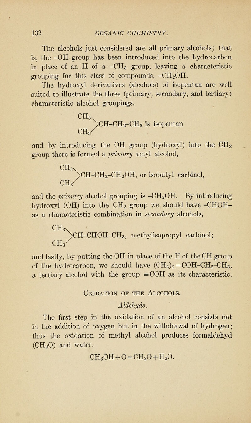 The alcohols just considered are all primary alcohols; that is, the -OH group has been introduced into the hydrocarbon in place of an H of a -CH3 group, leaving a characteristic grouping for this class of compounds, -CH2OH. The hydroxyl derivatives (alcohols) of isopentan are well suited to illustrate the three (primary, secondary, and tertiary) characteristic alcohol groupings. />CH-CH2-CH3 is isopentan CH3/ and by introducing the OH group (hydroxyl) into the CH3 group there is formed a primary amyl alcohol, CH3\ ^CH-CHa-CHaOH, or isobutyl carbinol, CH3/ and the primary alcohol grouping is -CH2OH, By introducing hydroxyl (OH) into the CH2 group we should have -CHOH- as a characteristic combination in secondary alcohols, CH3V ^CH-CHOH-CHs, methylisopropyl carbinol; CH3/ and lastly, by putting the OH in place of the H of the CH group of the hydrocarbon, we should have (CH3)2 = COH-CH2-CH3, a tertiary alcohol with the group =COH as its characteristic. Oxidation of the Alcohols. Aldehyds. The first step in the oxidation of an alcohol consists not in the addition of oxygen but in the withdrawal of hydrogen; thus the oxidation of methyl alcohol produces formaldehyd (CH2O) and water. CH30H + 0 = CH204-H20.