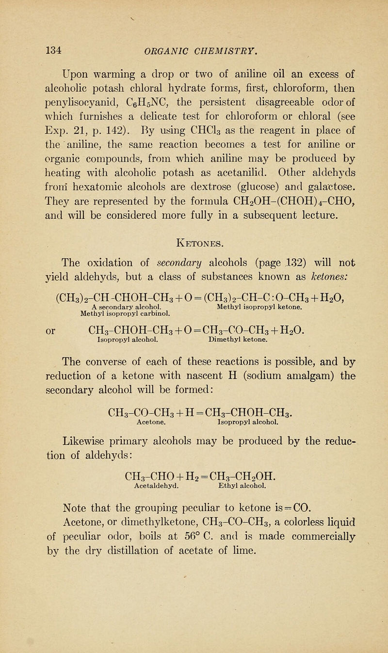 Upon warming a drop or two of aniline oil an excess of alcoholic potash chloral hydrate forms, first, chloroform, then penyhsocyanid, CeHsNC, the persistent disagreeable odor of which furnishes a delicate test for chloroform or chloral (see Exp. 21, p. 142). By using CHCI3 as the reagent in place of the aniline, the same reaction becomes a test for aniline or organic compounds, from which aniline may be produced by heating with alcoholic potash as acetanilid. Other aldehyds from' hexatomic alcohols are dextrose (glucose) and galactose. They are represented by the formula CH20H-(CHOH)4-CHO, and will be considered more fully in a subsequent lecture. Ketones. The oxidation of secondary alcohols (page 132) will not yield aldehyds, but a class of substances known as ketones: (CH3) 2-CH -CHOH-CH3 + 0 = (CH3) 2-CH-C: O-CH3 + H2O, A secondary alcohol. Methyl isopropyl ketone. Methyl isopropyl carbinol. or CH3-CHOH-CH3 + 0 = CH3-CO-CH3 + H2O. Isopropyl alcohol. Dimethyl ketone. The converse of each of these reactions is possible, and by reduction of a ketone wdth nascent H (sodium amalgam) the secondary alcohol will be formed: CH3-CO-CH3 + H = CH3-CHOH-CH3. Acetone. Isopropyl alcohol. Likewise primary alcohols may be produced by the reduc- tion of aldehyds: CH3-CHO + H2 = CH3-CH2OH. Acetaldehyd. Ethyl alcohol. Note that the grouping peculiar to ketone is = CO. Acetone, or dimethylketone, CH3-CO-CH3, a colorless liquid of peculiar odor, boils at 56° C. and is made commercially by the dry distillation of acetate of lime.