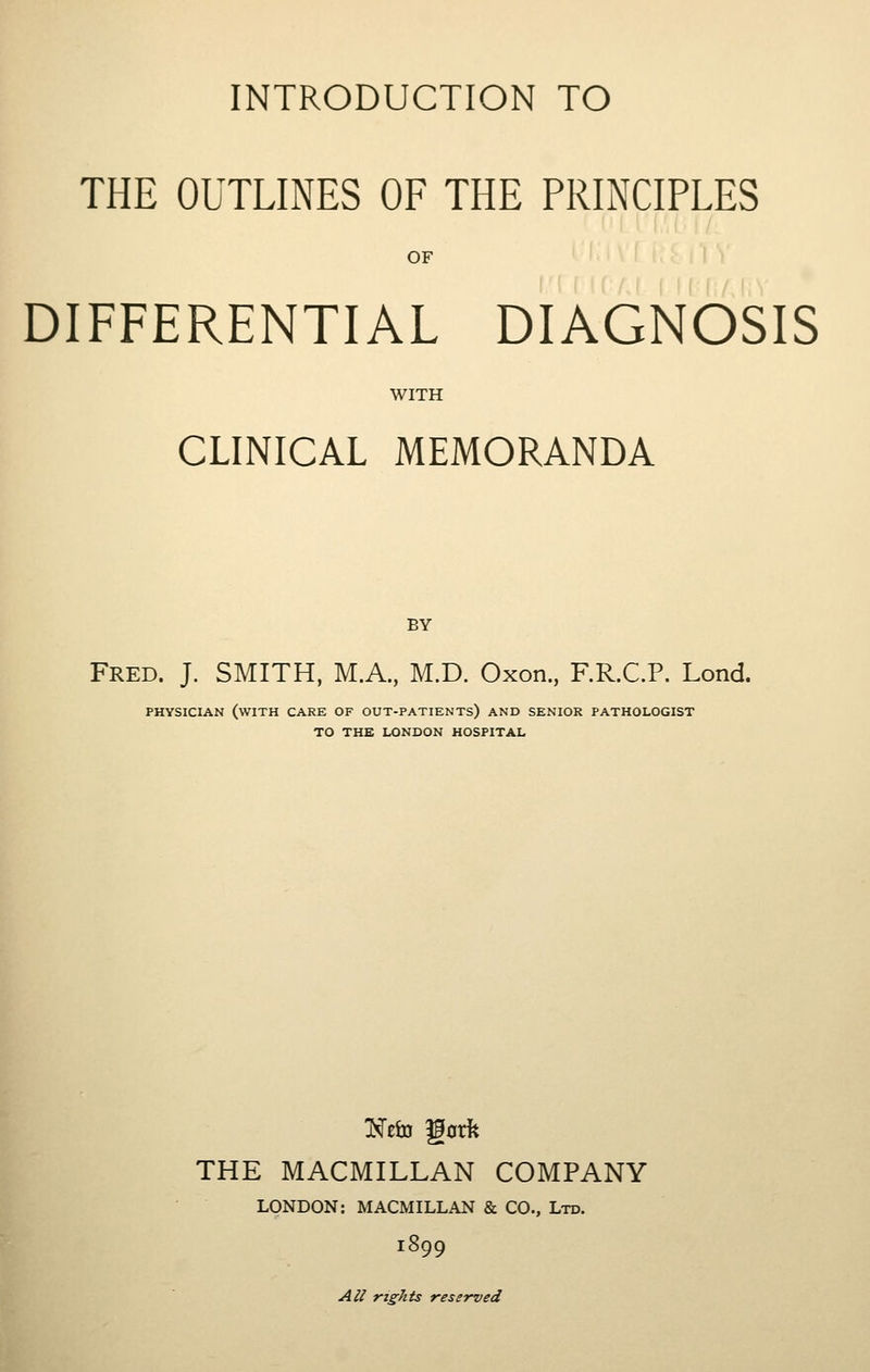 INTRODUCTION TO THE OUTLINES OF THE PRINCIPLES OF DIFFERENTIAL DIAGNOSIS WITH CLINICAL MEMORANDA BY Fred. J. SMITH, M.A., M.D. Oxon, F.R.C.P. Lond. PHYSICIAN (with care OF OUT-PATIENTS) AND SENIOR PATHOLOGIST TO THE LONDON HOSPITAL THE MACMILLAN COMPANY LONDON: MACMILLAN & CO., Ltd. 1899 A^/ rights reserved