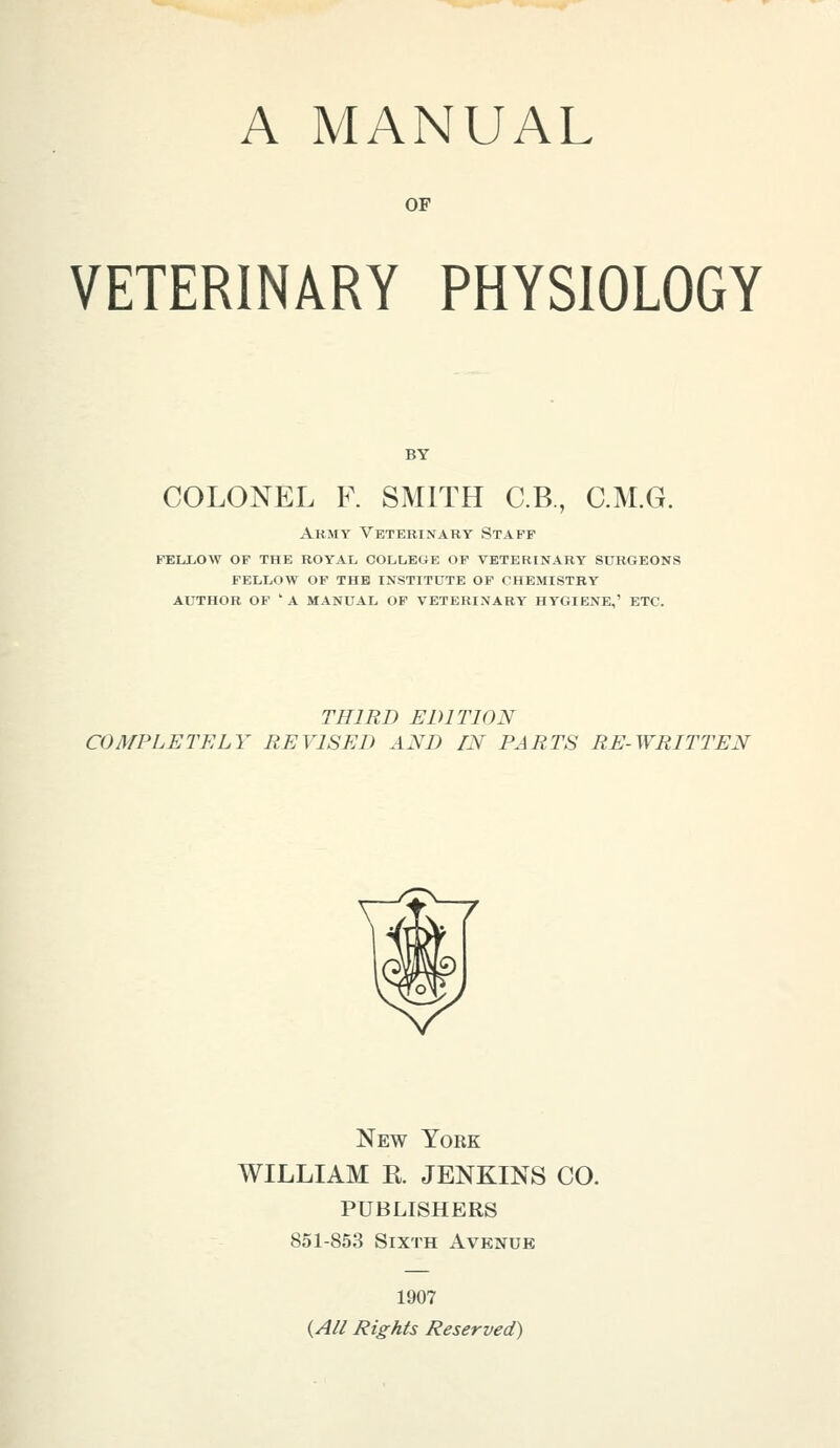 A MANUAL OF VETERINARY PHYSIOLOGY COLONEL F. SMITH C.B., C.M.G. Army Veterinary Staff fellow of the royal oolleoe of veterinary surgeons fellow of the institute of chemistry author of ' a manual of veterinary hygiene,' etc. THIRD EDITION COMPLETELY REVISED AND IN PARTS RE-WRITTEN New York WILLIAM E. JENKINS CO. PUBLISHERS 851-853 Sixth Avenue 1907 {A// Rights Reserved)