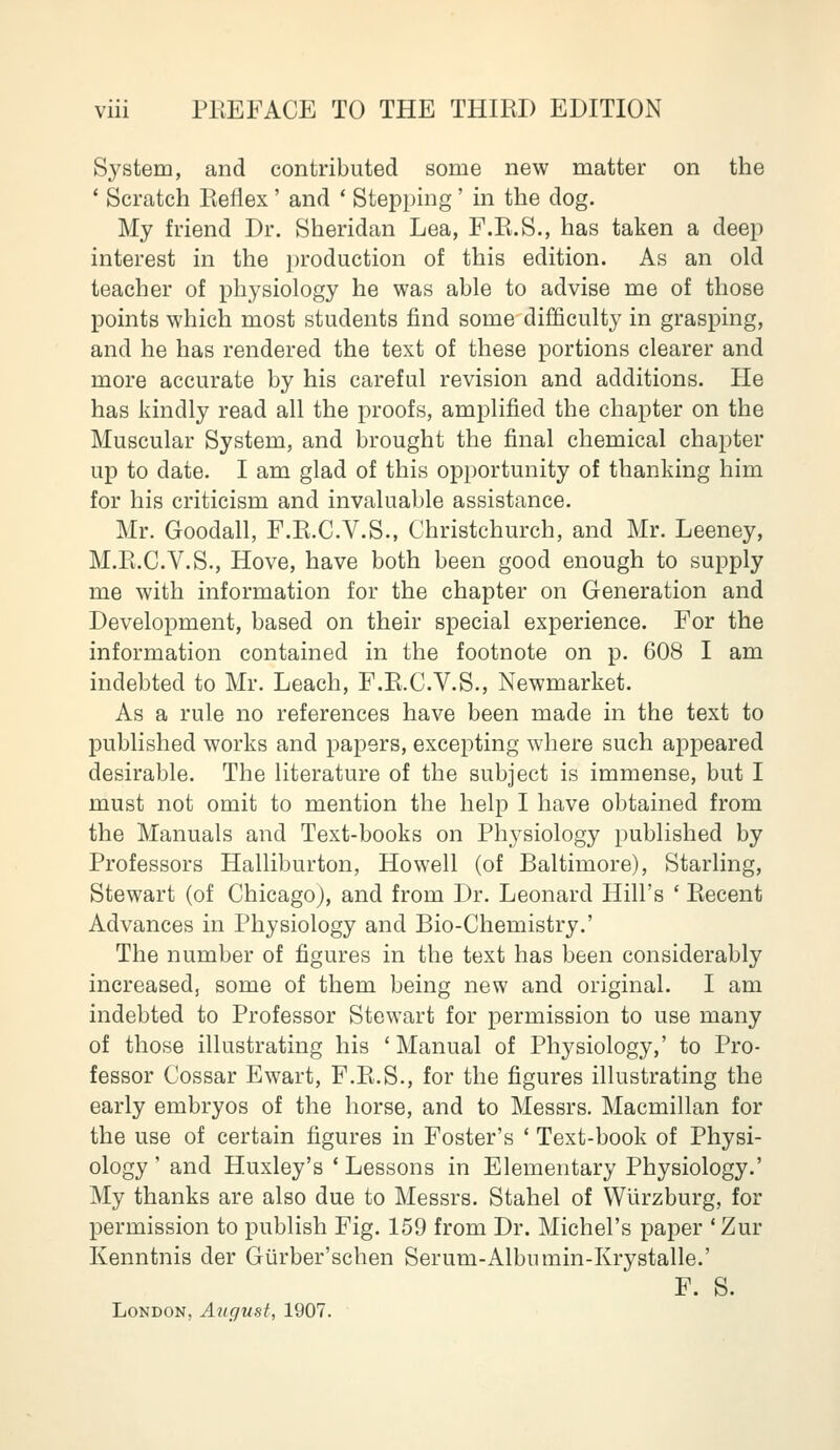 System, and contributed some new matter on the ' Scratch Reflex ' and ' Stepping' in the dog. My friend Dr. Sheridan Lea, F.Pt.S., has taken a deep interest in the production of this edition. As an old teacher of physiology he was able to advise me of those points which most students find some difficulty in grasping, and he has rendered the text of these portions clearer and more accurate by his careful revision and additions. He has kindly read all the proofs, amplified the chapter on the Muscular System, and brought the final chemical chapter up to date. I am glad of this opportunity of thanking him for his criticism and invaluable assistance. Mr. Goodall, F.E.C.V.S., Christchurch, and Mr. Leeney, M.R.C.V.S., Hove, have both been good enough to supply me with information for the chapter on Generation and Development, based on their special experience. For the information contained in the footnote on p. 608 I am indebted to Mr. Leach, F.E.C.V.S., Newmarket. As a rule no references have been made in the text to published works and papers, excepting where such appeared desirable. The literature of the subject is immense, but I must not omit to mention the help I have obtained from the Manuals and Text-books on Physiology published by Professors Halliburton, Howell (of Baltimore), Starling, Stewart (of Chicago), and from Dr. Leonard Hill's ' Recent Advances in Physiology and Bio-Chemistry.' The number of figures in the text has been considerably increased, some of them being new and original. I am indebted to Professor Stewart for permission to use many of those illustrating his 'Manual of Physiology,' to Pro- fessor Cossar Ewart, F.R.S., for the figures illustrating the early embryos of the horse, and to Messrs. Macmillan for the use of certain figures in Foster's * Text-book of Physi- ology ' and Huxley's ' Lessons in Elementary Physiology.' My thanks are also due to Messrs. Stahel of Wiirzburg, for permission to publish Fig. 159 from Dr. Michel's paper 'Zur Kenntnis der Giirber'schen Serum-Albumin-Krystalle.' F. S. London, August, 1907.