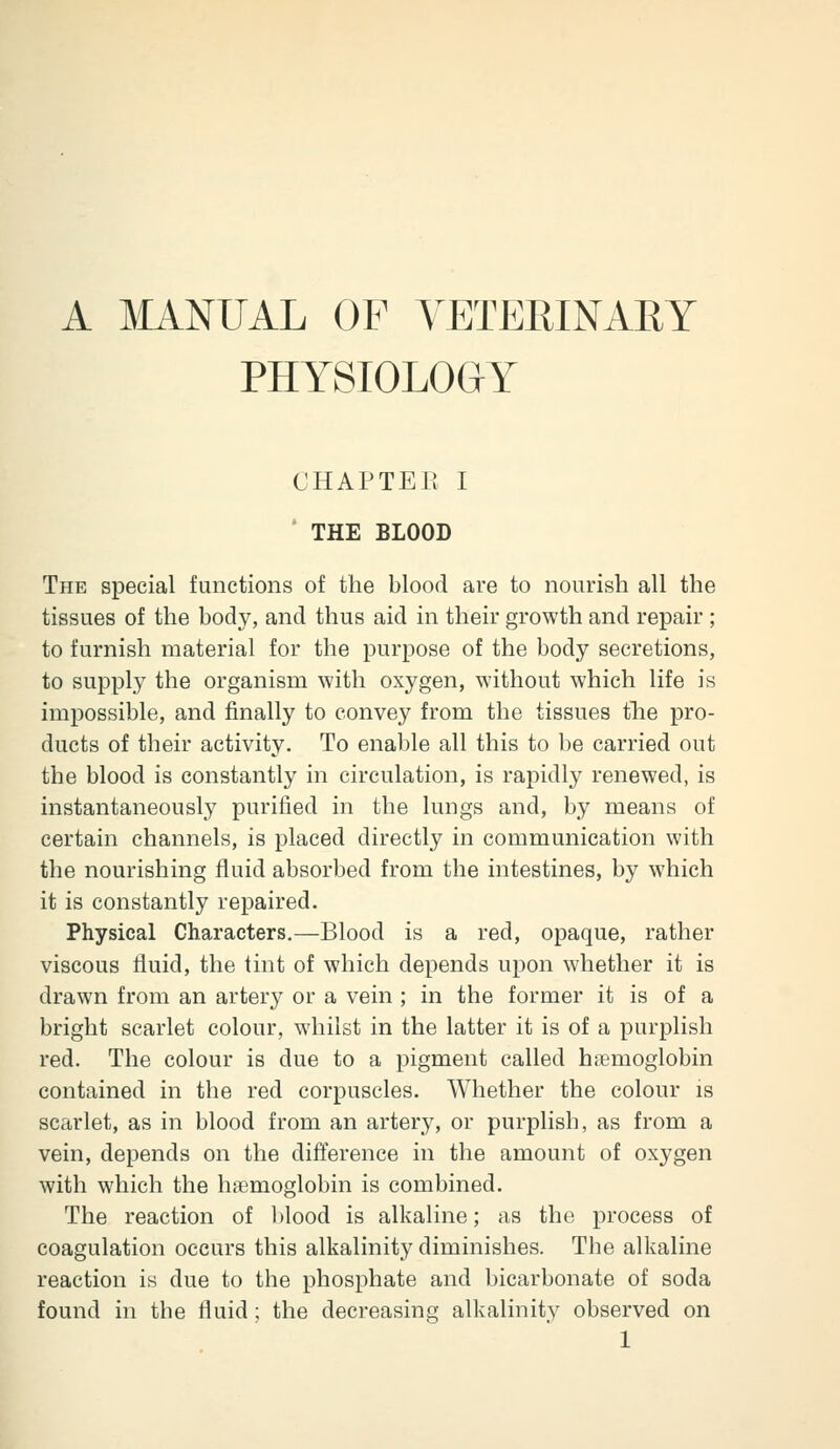 A MANUAL OF VETERINARY PHYSIOLOGY CHAPTER I ' THE BLOOD The special functions of the blood are to nourish all the tissues of the body, and thus aid in their growth and repair ; to furnish material for the purpose of the body secretions, to supply the organism with oxygen, without which life is impossible, and finally to convey from the tissues tlie pro- ducts of their activity. To enable all this to be carried out the blood is constantly in circulation, is rapidly renewed, is instantaneously purified in the lungs and, by means of certain channels, is placed directly in communication with the nourishing fluid absorbed from the intestines, by which it is constantly repaired. Physical Characters,—Blood is a red, opaque, rather viscous fluid, the tint of which depends upon whether it is drawn from an artery or a vein ; in the former it is of a bright scarlet colour, whilst in the latter it is of a purplish red. The colour is due to a pigment called hitmoglobin contained in the red corpuscles. Whether the colour is scarlet, as in blood from an artery, or purplish, as from a vein, depends on the difference in the amount of oxygen with which the hasmoglobin is combined. The reaction of blood is alkaline; as the process of coagulation occurs this alkalinity diminishes. The alkaline reaction is due to the phosphate and bicarbonate of soda found in the fluid; the decreasing alkalinity observed on