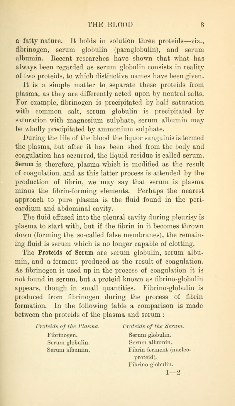 a fatty nature. It holds in solution three proteids—viz., fibrinogen, serum globulin (paraglobulin), and serum albumin. Eeeent researches have shown that what has always been regarded as serum globulin consists in reality of two proteids, to which distinctive names have been given. It is a simple matter to separate these proteids from plasma, as they are differently acted upon by neutral salts. For examjile, fibrinogen is precipitated by half saturation with common salt, serum globulin is precipitated by saturation with magnesium sulphate, serum albumin may be wholly precipitated by ammonium sulphate. During the life of the blood the liquor sanguinis is termed the plasma, but after it has been shed from the body and coagulation has occurred, the liquid residue is called serum. Serum is, therefore, plasma which is modified as the result of coagulation, and as this latter process is attended by the production of fibrin, we may say that serum is plasma minus the fibrin-forming elements. Perhaps the nearest approach to pure plasma is the fluid found in the peri- cardium and abdominal cavity. The fluid effused into the pleural cavity during pleurisy is plasma to start with, but if the fibrin in it becomes thrown down (forming the so-called false membranes), the remain- ing fluid is serum which is no longer capable of clotting. The Proteids of Serum are serum globulin, serum albu- min, and a ferment produced as the result of coagulation. As fibrinogen is used up in the process of coagulation it is not found in serum, but a proteid known as fibrino-globulin appears, though in small quantities. Fibrino-globulin is produced from fibrinogen during the process of fibrin formation. In the following table a comparison is made between the proteids of the plasma and serum : Proteids of the Plasma. Proteids of the Serum. Fibrinogen. Serum globulin. Serum globulin. Serum albumin. Serum albumin. Fibrin ferment (nucleo- proteid). Fibrino-globulin. 1—2