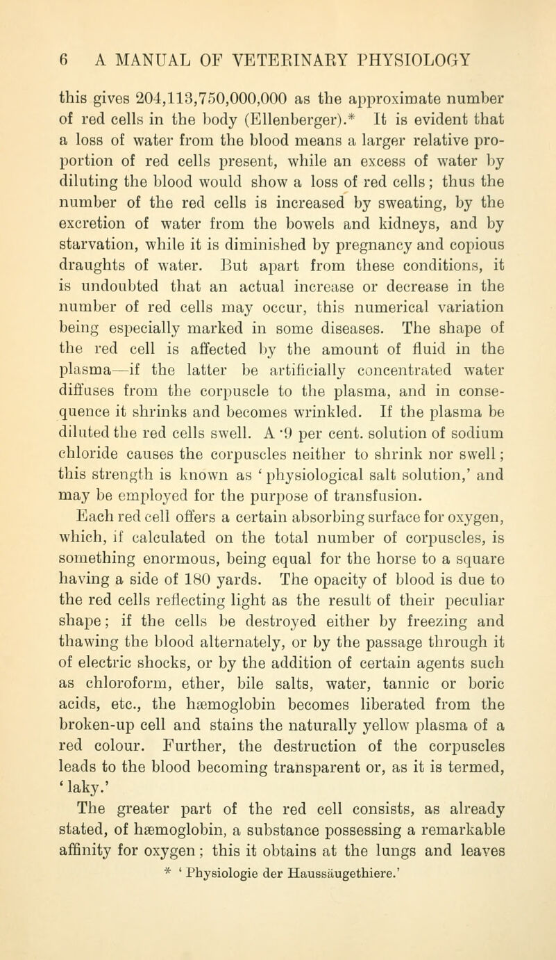 this gives 204,113,750,000,000 as the approximate number of red cells in the l)ody (Ellenberger).* It is evident that a loss of water from the blood means a larger relative pro- portion of red cells present, while an excess of water by diluting the blood would show a loss of red cells; thus the number of the red cells is increased by sweating, by the excretion of water from the bowels and kidneys, and by starvation, while it is diminished by pregnancy and copious draughts of water. But apart from these conditions, it is undoubted that an actual increase or decrease in the number of red cells may occur, this numerical variation being especially marked in some diseases. The shape of the red cell is affected by the amount of fluid in the plasma—if the latter be artificially concentrated water diffuses from the corpuscle to the plasma, and in conse- quence it shrinks and becomes wrinkled. If the plasma be diluted the red cells swell. A 9 per cent, solution of sodium chloride causes the corpuscles neither to shrink nor swell; this strength is known as ' physiological salt solution,' and may be employed for the purpose of transfusion. Each red cell offers a certain absorbing surface for oxygen, which, if calculated on the total number of corpuscles, is something enormous, being equal for the horse to a square having a side of 180 yards. The opacity of blood is due to the red cells reflecting light as the result of their peculiar shape; if the cells be destroyed either by freezing and thawing the blood alternately, or by the passage through it of electric shocks, or by the addition of certain agents such as chloroform, ether, bile salts, water, tannic or boric acids, etc., the haemoglobin becomes liberated from the broken-up cell and stains the naturally yellow plasma of a red colour. Further, the destruction of the corpuscles leads to the blood becoming transparent or, as it is termed, * laky.' The greater part of the red cell consists, as already stated, of haemoglobin, a substance possessing a remarkable affinity for oxygen; this it obtains at the lungs and leaves