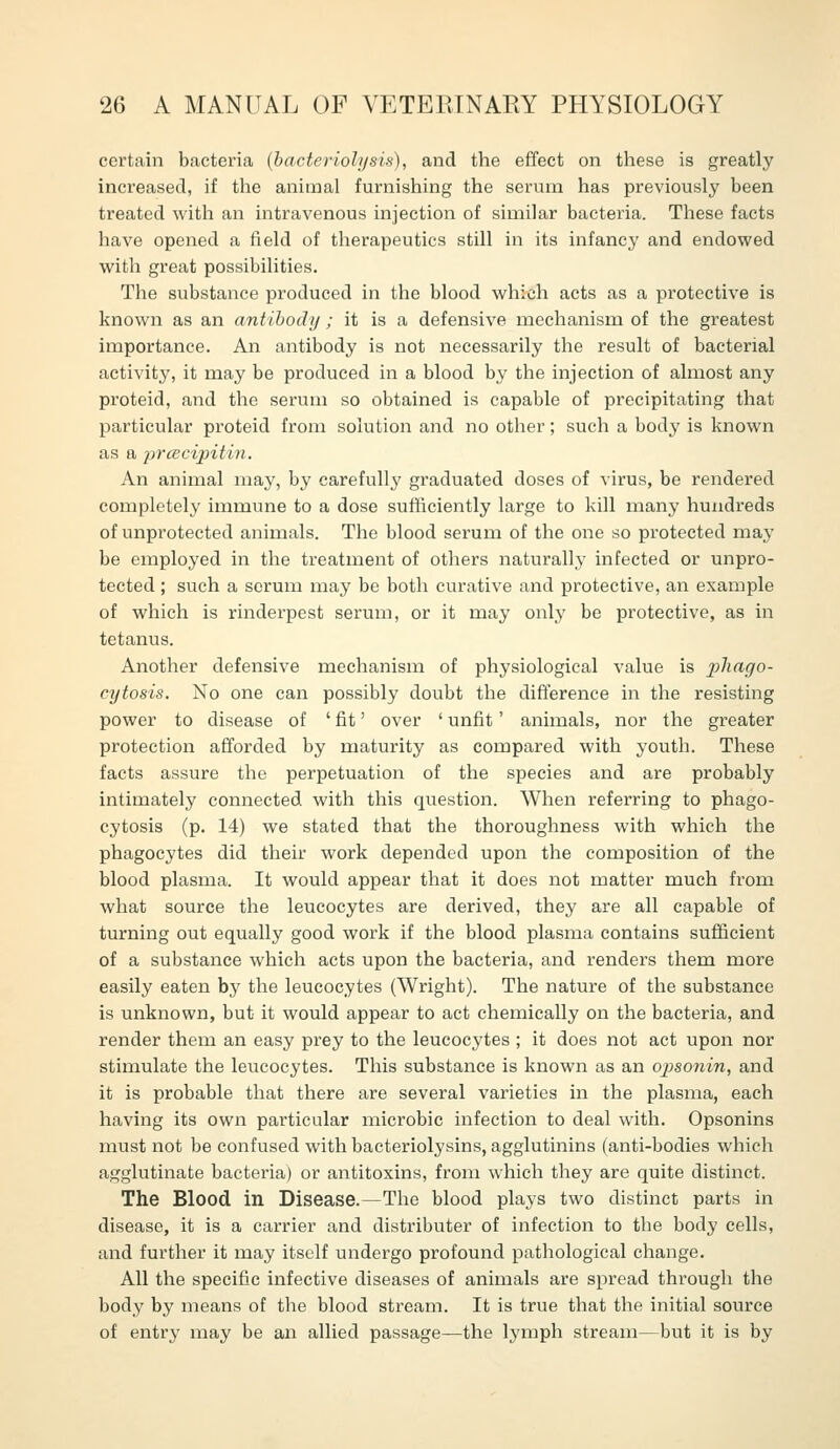 certain bacteria (bacteriolysis), and the effect on these is greatly increased, if the animal furnishing the serum has previously been treated with an intravenous injection of similar bacteria. These facts have opened a field of therapeutics still in its infancy and endowed with great possibilities. The substance produced in the blood which acts as a protective is known as an antibody; it is a defensive mechanism of the greatest importance. An antibody is not necessarily the result of bacterial activity, it may be produced in a blood by the injection of almost any proteid, and the serum so obtained is capable of precipitating that particular proteid from solution and no other; such a body is known as a prcecipitin. An animal may, by carefully graduated doses of virus, be rendered completely immune to a dose sufficiently large to kill many hundreds of unprotected animals. The blood serum of the one so protected may be employed in the treatment of others naturally infected or unpro- tected ; such a scrum may be both curative and protective, an example of which is rinderpest serum, or it may onlj' be protective, as in tetanus. Another defensive mechanism of physiological value is ^j/m^o- cytosis. No one can possibly doubt the difference in the resisting power to disease of ' fit' over ' unfit' animals, nor the greater protection afforded by maturity as compared with youth. These facts assure the perpetuation of the species and are probably intimately connected with this question. When referring to phago- cytosis (p. 14) we stated that the thoroughness with which the phagocytes did their work depended upon the composition of the blood plasma. It would appear that it does not matter much from what source the leucocytes are derived, they are all capable of turning out equally good work if the blood plasma contains sufficient of a substance which acts upon the bacteria, and renders them more easily eaten by the leucocytes (Wright). The nature of the substance is unknown, but it would appear to act chemically on the bacteria, and render them an easy prey to the leucocytes ; it does not act upon nor stimulate the leucocytes. This substance is known as an opsonin, and it is probable that there are several varieties in the plasma, each having its own particular microbic infection to deal with. Opsonins must not be confused with bacteriolysins, agglutinins (anti-bodies which agglutinate bacteria) or antitoxins, from which they are quite distinct. The Blood in Disease.—The blood plays two distinct parts in disease, it is a carrier and distributer of infection to the body cells, and further it may itself undergo profound pathological change. All the specific infective diseases of animals are spread through the body by means of the blood stream. It is true that the initial source of entry may be an allied passage—the lymph stream—but it is by