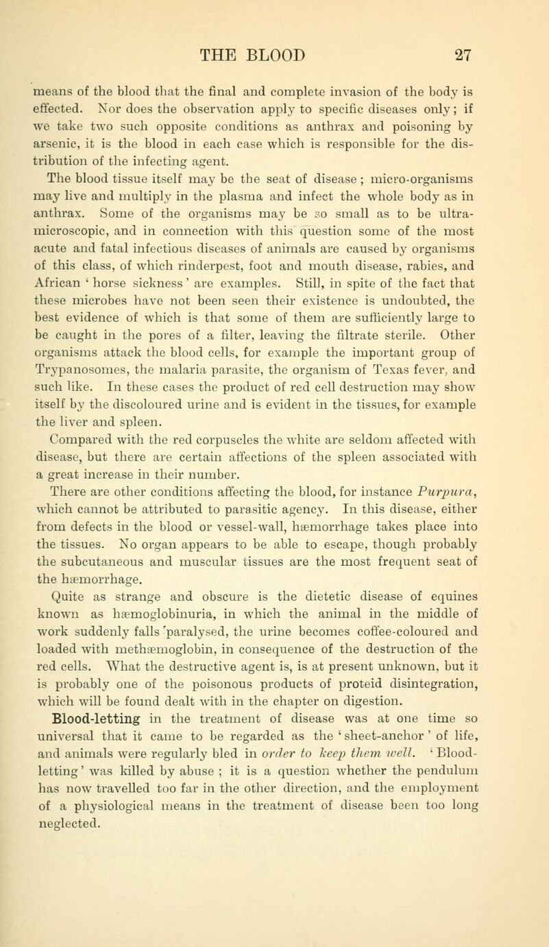 means of the blood that the final and complete invasion of the body is effected. Nor does the observation apply to specific diseases only; if we take two such opposite conditions as anthrax and poisoning by arsenic, it is the blood in each case which is responsible for the dis- tribution of the infecting agent. The blood tissue itself may be the seat of disease; micro-organisms may live and multiply in the plasma and infect the whole body as in anthrax. Some of the organisms may be so small as to be ultra- microscopic, and in connection with this question some of the most acute and fatal infectious diseases of animals are caused by organisms of this class, of which rinderpest, foot and mouth disease, rabies, and African ' horse sickness' are examples. Still, in spite of the fact that these microbes have not been seen their existence is undoubted, the best evidence of which is that some of them are sufficiently large to be caught in the pores of a filter, leaving the filtrate sterile. Other organisms attack the blood cells, for example the important group of Trj'panosomes, the malaria parasite, the organism of Texas fever, and such like. In these cases the product of red cell destruction may show itself by the discoloured urine and is evident in the tissues, for example the liver and spleen. Compared with the red corpuscles the white are seldom affected witli disease, but there are certain affections of the spleen associated with a great increase in their number. There are other conditions affecting the blood, for instance Purpura, which cannot be attributed to parasitic agency. In this disease, either from defects in the blood or vessel-wall, htemori-hage takes place into the tissues. No organ appears to be able to escape, though probably the subcutaneous and muscular tissues are the most frequent seat of the hsemorrhage. Quite as strange and obscure is the dietetic disease of equines known as haemoglobinuria, in which the animal in the middle of work suddenly falls 'paralysed, the urine becomes coffee-coloured and loaded with methtemoglobin, in consequence of the destruction of the red cells. What the destructive agent is, is at present unknown, but it is probably one of the poisonous products of proteid disintegration, which will be found dealt with in the chapter on digestion. Blood-letting in the treatment of disease was at one time so universal that it came to be regarded as the ' sheet-anchor ' of life, and animals were regularly bled in order to l-eep tliem well. ' Blood- letting ' was killed by abuse ; it is a question whether the pendulum has now travelled too far in the other direction, and the employment of a physiological means in the treatment of disease been too long neglected.