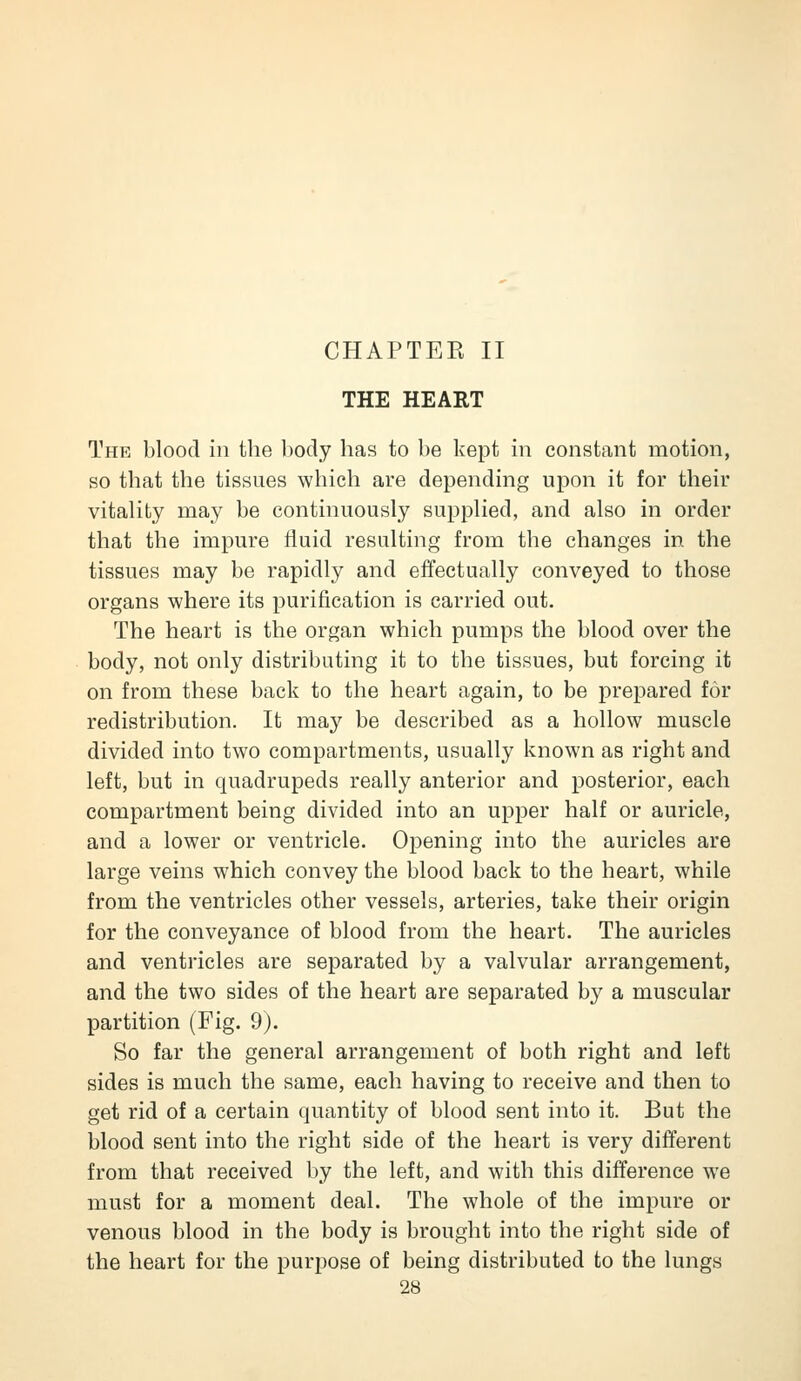 CHAPTER II THE HEART The blood in the body has to be kept in constant motion, so that the tissues which are depending upon it for their vitality may be continuously supplied, and also in order that the impure fluid resulting from the changes in the tissues may be rapidly and effectually conveyed to those organs where its purification is carried out. The heart is the organ which pumps the blood over the body, not only distributing it to the tissues, but forcing it on from these back to the heart again, to be prepared for redistribution. It may be described as a hollow muscle divided into two compartments, usually known as right and left, but in quadrupeds really anterior and posterior, each compartment being divided into an upper half or auricle, and a lower or ventricle. Opening into the auricles are large veins which convey the blood back to the heart, while from the ventricles other vessels, arteries, take their origin for the conveyance of blood from the heart. The auricles and ventricles are separated by a valvular arrangement, and the two sides of the heart are separated by a muscular partition (Fig. 9). So far the general arrangement of both right and left sides is much the same, each having to receive and then to get rid of a certain quantity of blood sent into it. But the blood sent into the right side of the heart is very different from that received by the left, and with this difference we must for a moment deal. The whole of the impure or venous blood in the body is brought into the right side of the heart for the purpose of being distributed to the lungs