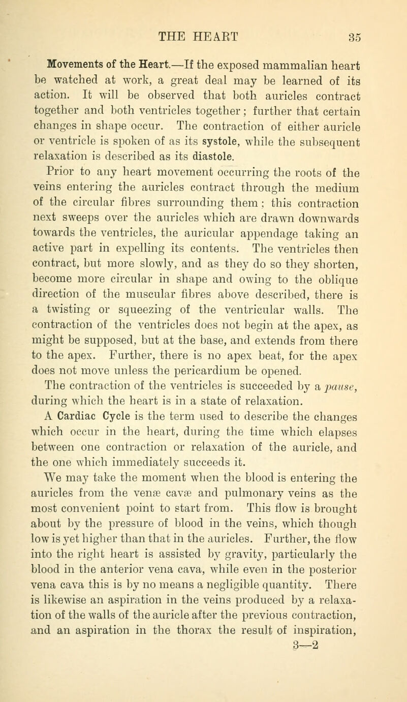 Movements of the Heart.—If the exposed mammalian heart be watched at work, a great deal may be learned of its action. It will be observed that both auricles contract together and both ventricles together; further that certain changes in shape occur. The contraction of either auricle or ventricle is spoken of as its systole, while the subsequent relaxation is described as its diastole. Prior to any heart movement occurring the roots of the veins entering the auricles contract through the medium of the circular fibres surrounding them ; this contraction next sweeps over the auricles which are drawn downwards towards the ventricles, the auricular appendage taking an active part in expelling its contents. The ventricles then contract, but more slowly, and as they do so they shorten, become more circular in shape and owing to the oblique direction of the muscular fibres above described, there is a twisting or squeezing of the ventricular walls. The contraction of the ventricles does not begin at the apex, as might be supposed, but at the base, and extends from there to the apex. Further, there is no apex beat, for the apex does not move unless the pericardium be opened. The contraction of the ventricles is succeeded by a pause, during which the heart is in a state of relaxation. A Cardiac Cycle is the term used to describe the changes which occur in the heart, during the time which elapses between one contraction or relaxation of the auricle, and the one which immediately succeeds it. We may take the moment when the blood is entering the auricles from the venae cavne and pulmonary veins as the most convenient point to start from. This flow is brought about by the pressure of blood in the veins, which though low is yet higher than that in the auricles. Further, the flow into the right heart is assisted by gravity, particularly the blood in the anterior vena cava, while even in the posterior vena cava this is by no means a negligible quantity. There is likewise an aspiration in the veins produced by a relaxa- tion of the walls of the auricle after the previous contraction, and an aspiration in the thorax the result of inspiration, 3—2