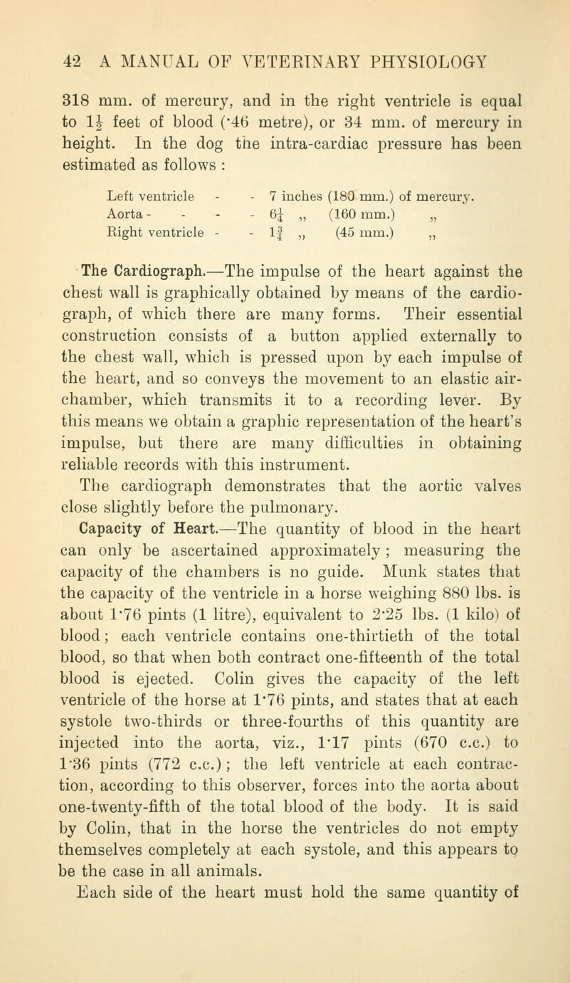 318 mm. of mercury, and in the right ventricle is equal to Ih feet of blood ('46 metre), or 34 mm. of mercury in height. In the dog the intra-cardiac pressure has been estimated as follows : Left ventricle - - 7 inches (180 mm.) of mercury. Aorta- - - - 6^ „ (160 mm.) Right ventricle - - If ,, (45 mm.) „ The Cardiograph.—The impulse of the heart against the chest wall is graphically obtained by means of the cardio- graph, of which there are many forms. Their essential construction consists of a button applied externally to the chest wall, which is pressed upon by each impulse of the heart, and so conveys the movement to an elastic air- chamber, which transmits it to a recording lever. By this means we obtain a graphic representation of the heart's impulse, but there are many difficulties in obtaining reliable records with this instrument. The cardiograph demonstrates that the aortic valves close slightly before the pulmonary. Capacity of Heart.—The quantity of blood in the heart can only be ascertained approximately; measuring the capacity of the chambers is no guide. Munk states that the capacity of the ventricle in a horse weighing 880 lbs. is about 1'76 pints (1 litre), equivalent to 2*25 lbs. (1 kilo) of blood; each ventricle contains one-thirtieth of the total blood, so that when both contract one-fifteenth of the total blood is ejected. Colin gives the capacity of the left ventricle of the horse at 1*76 pints, and states that at each systole two-thirds or three-fourths of this quantity are injected into the aorta, viz., 1*17 pints (670 c.c.) to 1'36 pints (772 c.c.); the left ventricle at each contrac- tion, according to this observer, forces into the aorta about one-twenty-fifth of the total blood of the body. It is said by Colin, that in the horse the ventricles do not empty themselves completely at each systole, and this appears to be the case in all animals. Each side of the heart must hold the same quantity of