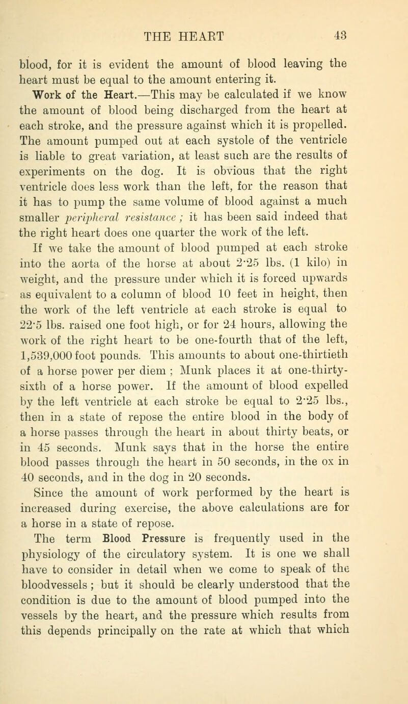 blood, for it is evident the amount of blood leaving the heart must be equal to the amount entering it. Work of the Heart.—This may be calculated if we know the amount of blood being discharged from the heart at each stroke, and the pressure against which it is propelled. The amount pumped out at each systole of the ventricle is liable to great variation, at least such are the results of experiments on the dog. It is obvious that the right ventricle does less work than the left, for the reason that it has to pump the same volume of blood against a much smaller pcnplieval resistance ; it has been said indeed that the right heart does one quarter the work of the left. If we take the amount of blood pumped at each stroke into the aorta of the horse at about 2-25 lbs. (1 kilo) in weight, and the pressure under which it is forced upwards as equivalent to a column of blood 10 feet in height, then the work of the left ventricle at each stroke is equal to 22-5 lbs. raised one foot high, or for 24 hours, allowing the work of the right heart to be one-fourth that of the left, 1,539,000 foot pounds. This amounts to about one-thirtieth of a horse power per diem ; Munk places it at one-thirty- sixth of a horse power. If the amount of blood expelled by the left ventricle at each stroke be equal to 2*25 lbs., then in a state of repose the entire blood in the body of a horse passes through the heart in about thirty beats, or in 45 seconds. Munk says that in the horse the entire blood passes through the heart in 50 seconds, in the ox in 40 seconds, and in the dog in 20 seconds. Since the amount of work performed by the heart is increased during exercise, the above calculations are for a horse in a state of repose. The term Blood Pressure is frequently used in the physiology of the circulatory system. It is one we shall have to consider in detail when we come to speak of the bloodvessels ; but it should be clearly understood that the condition is due to the amount of blood pumped into the vessels by the heart, and the pressure which results from this depends principally on the rate at which that which