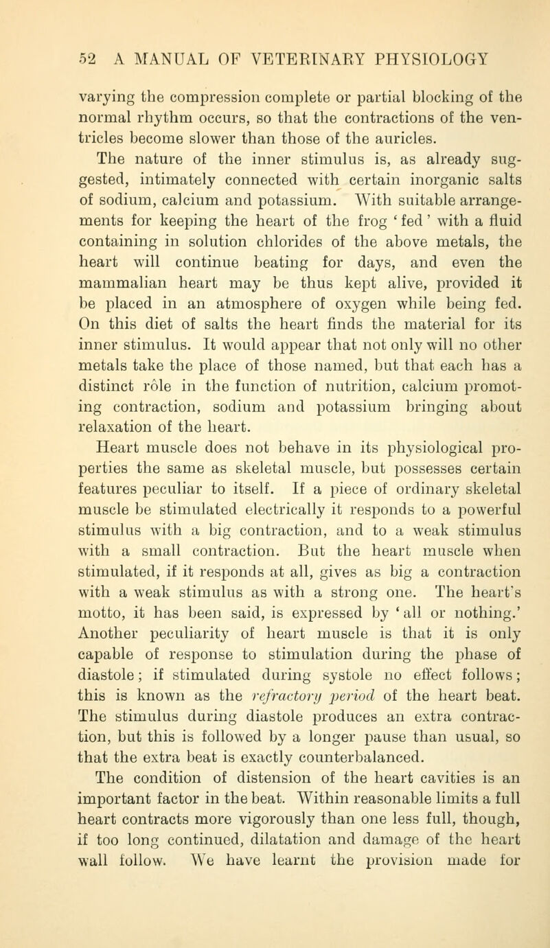 varying the compression complete or partial blocking of the normal rhythm occurs, so that the contractions of the ven- tricles become slower than those of the auricles. The nature of the inner stimulus is, as already sug- gested, intimately connected with certain inorganic salts of sodium, calcium and potassium. With suitable arrange- ments for keeping the heart of the frog ' fed' with a fluid containing in solution chlorides of the above metals, the heart will continue beating for days, and even the mammalian heart may be thus kept alive, provided it be placed in an atmosphere of oxygen while being fed. On this diet of salts the heart finds the material for its inner stimulus. It would appear that not only will no other metals take the place of those named, but that each has a distinct role in the function of nutrition, calcium promot- ing contraction, sodium and potassium bringing about relaxation of the heart. Heart muscle does not behave in its physiological pro- perties the same as skeletal muscle, but possesses certain features peculiar to itself. If a piece of ordinary skeletal muscle be stimulated electrically it responds to a powerful stimulus with a big contraction, and to a weak stimulus with a small contraction. But the heart muscle when stimulated, if it responds at all, gives as big a contraction with a weak stimulus as with a strong one. The heart's motto, it has been said, is expressed by * all or nothing.' Another peculiarity of heart muscle is that it is only capable of response to stimulation during the phase of diastole; if stimulated during systole no eflect follows; this is known as the refractory period of the heart beat. The stimulus during diastole produces an extra contrac- tion, but this is followed by a longer pause than usual, so that the extra beat is exactly counterbalanced. The condition of distension of the heart cavities is an important factor in the beat. Within reasonable limits a full heart contracts more vigorously than one less full, though, if too long continued, dilatation and damage of the heart wall follow. We have learnt the provision made for
