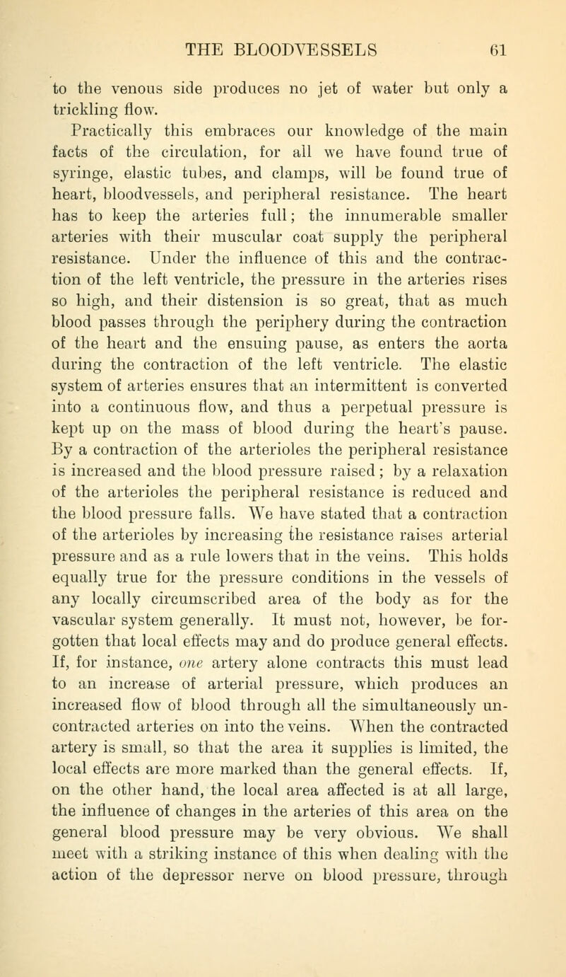 to the venous side produces no jet of water but only a trickling flow. Practically this embraces our knowledge of the main facts of the circulation, for all we have found true of syringe, elastic tubes, and clamps, will be found true of heart, bloodvessels, and peripheral resistance. The heart has to keep the arteries full; the innumerable smaller arteries with their muscular coat supply the peripheral resistance. Under the influence of this and the contrac- tion of the left ventricle, the pressure in the arteries rises so high, and their distension is so great, that as much blood passes through the periphery during the contraction of the heart and the ensuing pause, as enters the aorta during the contraction of the left ventricle. The elastic system of arteries ensures that an intermittent is converted into a continuous flow, and thus a perpetual pressure is kept up on the mass of blood during the heart's pause. By a contraction of the arterioles the peripheral resistance is increased and the l)lood pressure raised; by a relaxation of the arterioles the peripheral resistance is reduced and the blood pressure falls. We have stated that a contraction of the arterioles by increasing the resistance raises arterial pressure and as a rule lowers that in the veins. This holds equally true for the pressure conditions in the vessels of any locally circumscribed area of the body as for the vascular system generally. It must not, however, be for- gotten that local efiects may and do produce general effects. If, for instance, one artery alone contracts this must lead to an increase of arterial pressure, which produces an increased flow of blood through all the simultaneously un- contracted arteries on into the veins. When the contracted artery is small, so that the area it supplies is limited, the local effects are more marked than the general effects. If, on the other hand, the local area affected is at all large, the influence of changes in the arteries of this area on the general blood pressure may be very obvious. We shall meet with a striking instance of this when dealing with the action of the depressor nerve on blood pressure, through