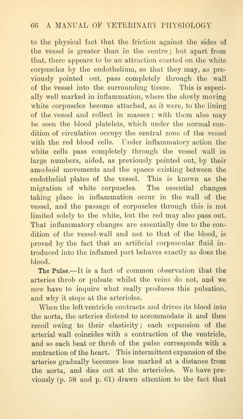 to the physical fact that the friction against the sides of the vessel is greater than in the centre ; but apart from that, there appears to be an attraction exerted on the white corpuscles by the endothelium, so that they may, as pre- viously pointed out, pass completely through the wall of the vessel into the surrounding tissue. This is especi- ally well marked in inflammation, where the slowly moving white corpuscles become attached, as it were, to the lining of the vessel and collect in masses ; with them also may be seen the blood platelets, which under the normal con- dition of circulation occupy the central zone of the vessel with the red blood cells. Under inflammatory action the white cells pass completely through the vessel wall in large numbers, aided, as previously pointed out, by their amoeboid movements and the spaces existing between the endothelial plates of the vessel. This is known as the migration of white corpuscles. The essential changes taking place in inflammation occur in the wall of the vessel, and the passage of corpuscles through this is not limited solely to the white, but the red may also pass out. That inflammatory changes are essentially due to the con- dition of the vessel-wall and not to that of the blood, is proved by the fact that an artificial corpuscular fluid in- troduced into the inflamed part behaves exactly as does the blood. The Pulse.—It is a fact of common observation that the arteries throb or pulsate whilst the veins do not, and we now have to inquire what really produces this pulsation, and why it stops at the arterioles. When the left ventricle contracts and drives its blood into the aorta, the arteries distend to accommodate it and then recoil owing to their elasticity; each expansion of the arterial wall coincides with a contraction of the ventricle, and so each beat or throb of the pulse corresponds with a contraction of the heart. This intermittent expansion of the arteries gradually becomes less marked at a distance from the aorta, and dies out at the arterioles. We have pre- viously (p. 58 and p. 61) drawn attention to the fact that