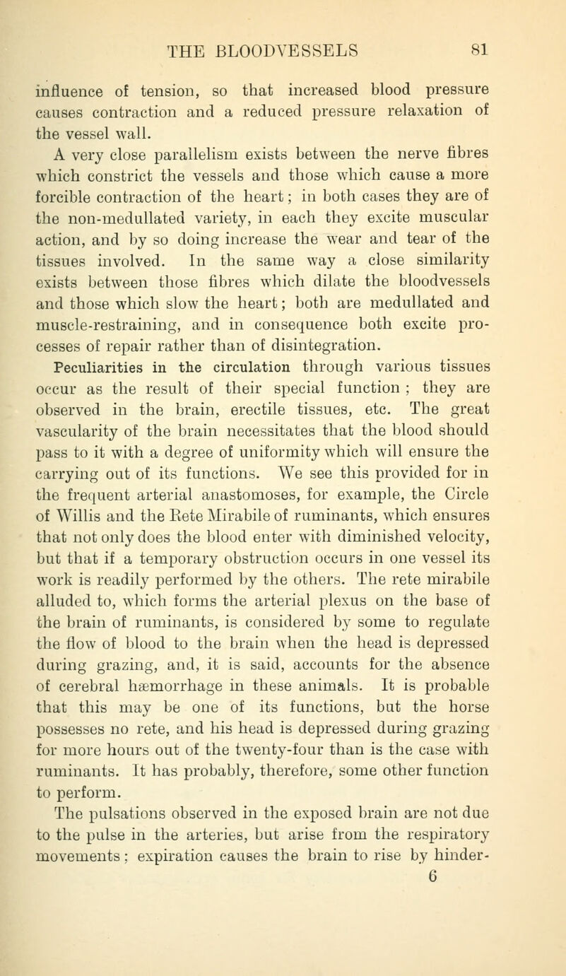 influence of tension, so that increased blood pressure causes contraction and a reduced pressure relaxation of the vessel wall. A very close parallelism exists between the nerve fibres which constrict the vessels and those which cause a more forcible contraction of the heart; in both cases they are of the non-medullated variety, in each they excite muscular action, and by so doing increase the wear and tear of the tissues involved. In the same way a close similarity exists between those fibres which dilate the bloodvessels and those which slow the heart; both are medullated and muscle-restraining, and in consequence both excite pro- cesses of repair rather than of disintegration. Peculiarities in the circulation through various tissues occur as the result of their special function ; they are observed in the brain, erectile tissues, etc. The great vascularity of the brain necessitates that the blood should pass to it with a degree of uniformity which will ensure the carrying out of its functions. We see this provided for in the frequent arterial anastomoses, for example, the Circle of Willis and the Rete Mirabile of ruminants, which ensures that not only does the blood enter with diminished velocity, but that if a temporary obstruction occurs in one vessel its work is readily performed by the others. The rete mirabile alluded to, which forms the arterial plexus on the base of the brain of ruminants, is considered by some to regulate the flow of blood to the brain when the head is depressed during grazing, and, it is said, accounts for the absence of cerebral haemorrhage in these animals. It is probable that this may be one of its functions, but the horse possesses no rete, and his head is depressed during grazing for more hours out of the twenty-four than is the case with ruminants. It has probably, therefore, some other function to perform. The pulsations observed in the exposed brain are not due to the pulse in the arteries, but arise from the respiratory movements; expiration causes the brain to rise by hinder- 6