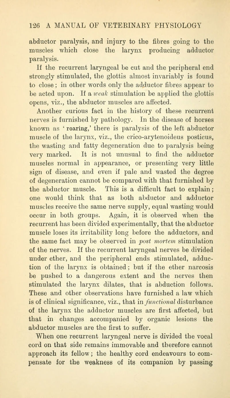 abductor paralysis, and injury to the fibres going to the muscles which close the larynx producing adductor paralysis. If the recurrent laryngeal be cut and the peripheral end strongly stimulated, the glottis almost invariably is found to close; in other words only the adductor fibres appear to be acted upon. If a weak stimulation be applied the glottis opens, viz., the abductor muscles are affected. Another curious fact in the history of these recurrent nerves is furnished by pathology. In the disease of horses known as ' roaring,' there is paralysis of the left abductor muscle of the larynx, viz., the crico-arytenoideus posticus, the wasting and fatty degeneration due to paralysis being very marked. It is not unusual to find the adductor muscles normal in appearance, or presenting very little sign of disease, and even if pale and wasted the degree of degeneration cannot be compared with that furnished by the abductor muscle. This is a difficult fact to explain; one would think that as both abductor and adductor muscles receive the same nerve supply, equal wasting would occur in both groups. Again, it is observed when the recurrent has been divided experimentally, that the abductor muscle loses its irritability long before the adductors, and the same fact may be observed in post mortem stimulation of the nerves. If the recurrent laryngeal nerves be divided under ether, and the peripheral ends stimulated, adduc- tion of the larynx is obtained; but if the ether narcosis be pushed to a dangerous extent and the nerves then stimulated the larynx dilates, that is abduction follows. These and other observations have furnished a law which is of clinical significance, viz., that in functional disturbance of the larynx the adductor muscles are first affected, but that in changes accompanied by organic lesions the abductor muscles are the first to suffer. When one recurrent laryngeal nerve is divided the vocal cord on that side remains immovable and therefore cannot approach its fellow; the healthy cord endeavours to com- pensate for the weakness of its companion by passing