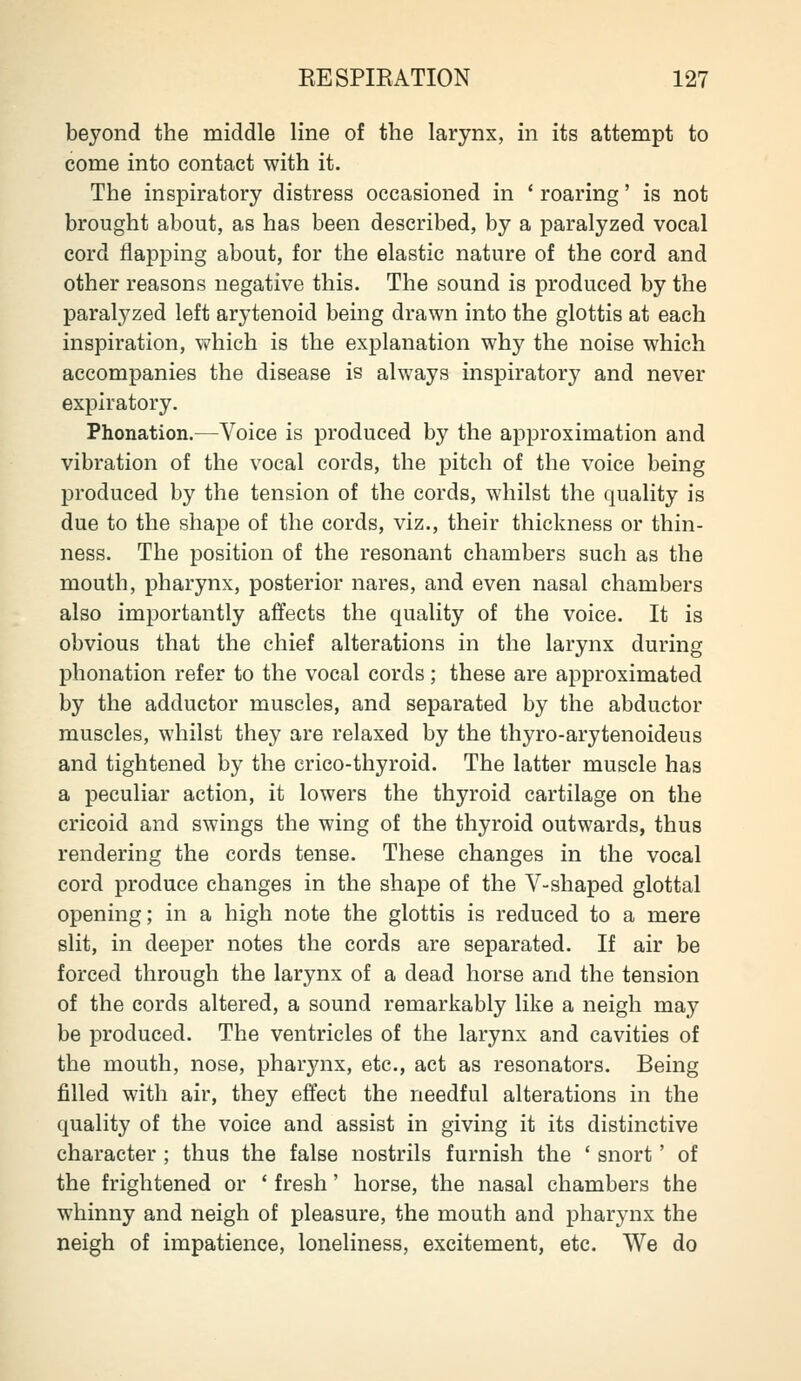 beyond the middle line of the larynx, in its attempt to come into contact with it. The inspiratory distress occasioned in * roaring' is not brought about, as has been described, by a paralyzed vocal cord flapping about, for the elastic nature of the cord and other reasons negative this. The sound is produced by the paral^^zed left arytenoid being drawn into the glottis at each inspiration, which is the explanation why the noise which accompanies the disease is always inspiratory and never expiratory. Phonation.—Voice is produced by the approximation and vibration of the vocal cords, the pitch of the voice being produced by the tension of the cords, whilst the quality is due to the shape of the cords, viz., their thickness or thin- ness. The position of the resonant chambers such as the mouth, pharynx, posterior nares, and even nasal chambers also importantly affects the quality of the voice. It is obvious that the chief alterations in the larynx during phonation refer to the vocal cords; these are approximated by the adductor muscles, and separated by the abductor muscles, whilst they are relaxed by the thyro-arytenoideus and tightened by the crico-thyroid. The latter muscle has a peculiar action, it lowers the thyroid cartilage on the cricoid and swings the wing of the thyroid outwards, thus rendering the cords tense. These changes in the vocal cord produce changes in the shape of the V-shaped glottal opening; in a high note the glottis is reduced to a mere slit, in deeper notes the cords are separated. If air be forced through the larynx of a dead horse and the tension of the cords altered, a sound remarkably like a neigh may be produced. The ventricles of the larynx and cavities of the mouth, nose, pharynx, etc., act as resonators. Being filled with air, they effect the needful alterations in the quality of the voice and assist in giving it its distinctive character ; thus the false nostrils furnish the * snort' of the frightened or ' fresh' horse, the nasal chambers the whinny and neigh of pleasure, the mouth and pharynx the neigh of impatience, loneliness, excitement, etc. We do
