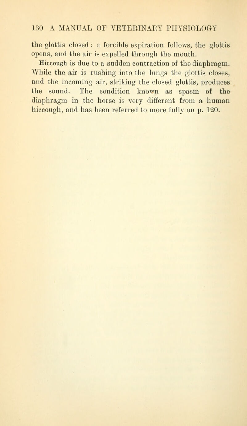 the glottis closed ; a forcible expiration follows, the glottis opens, and the air is expelled through the mouth. Hiccough is due to a sudden contraction of the diaphragm. While the air is rushing into the lungs the glottis closes, and the incoming air, striking the closed glottis, produces the sound. The condition knov/n as spasm of the diaphragm in the horse is very different from a human hiccough, and has been referred to more fully on p. 120.