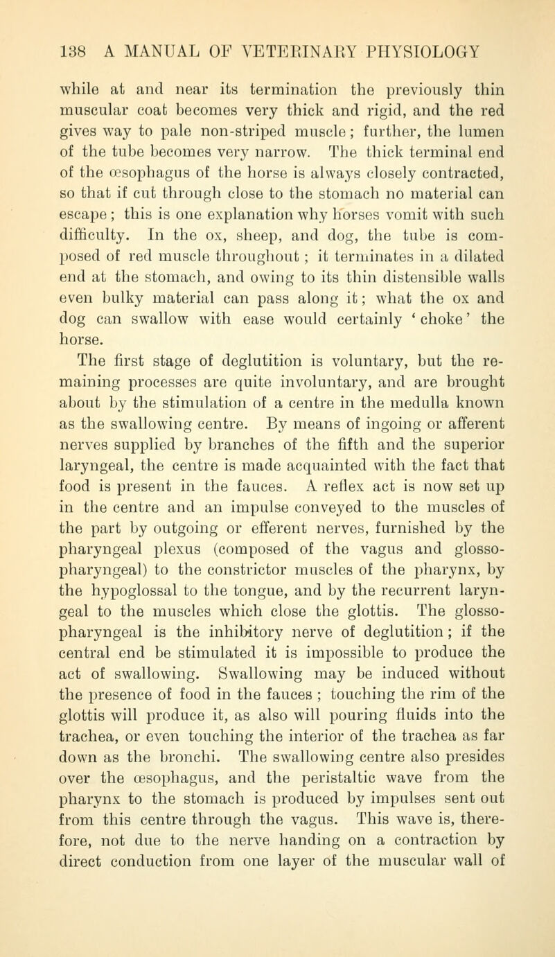 while at and near its termination the previously thin muscular coat becomes very thick and rigid, and the red gives way to pale non-striped muscle; further, the lumen of the tube becomes very narrow. The thick terminal end of the oesophagus of the horse is always closely contracted, so that if cut through close to the stomach no material can escape ; this is one explanation why horses vomit with such difficulty. In the ox, sheep, and dog, the tube is com- posed of red muscle throughout ; it terminates in a dilated end at the stomach, and owing to its thin distensible walls even bulky material can pass along it; what the ox and dog can swallow with ease would certainly * choke' the horse. The first stage of deglutition is voluntary, but the re- maining processes are quite involuntary, and are brought about by the stimulation of a centre in the medulla known as the swallowing centre. By means of ingoing or afferent nerves supplied by branches of the fifth and the superior laryngeal, the centre is made acquainted with the fact that food is present in the fauces. A reflex act is now set up in the centre and an impulse conveyed to the muscles of the part by outgoing or efferent nerves, furnished by the pharyngeal plexus (composed of the vagus and glosso- pharyngeal) to the constrictor muscles of the pharynx, by the hypoglossal to the tongue, and by the recurrent laryn- geal to the muscles which close the glottis. The glosso- pharyngeal is the inhibitory nerve of deglutition; if the central end be stimulated it is impossible to produce the act of swallowing. Swallowing may be induced without the presence of food in the fauces ; touching the rim of the glottis will produce it, as also will pouring fluids into the trachea, or even touching the interior of the trachea as far down as the bronchi. The swallowing centre also presides over the oesophagus, and the peristaltic wave from the pharynx to the stomach is produced by impulses sent out from this centre through the vagus. This wave is, there- fore, not due to the nerve handing on a contraction by direct conduction from one layer of the muscular wall of