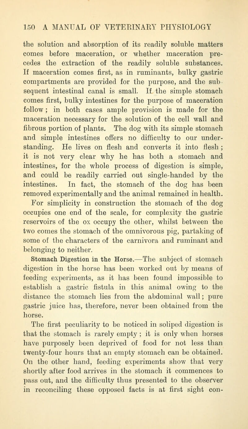 the solution and absorption of its readily soluble matters comes before maceration, or whether maceration pre- cedes the extraction of the readily soluble substances. If maceration comes first, as in ruminants, bulky gastric compartments are provided for the purpose, and the sub sequent intestinal canal is small. If the simple stomach comes first, bulky intestines for the purpose of maceration follow; in both cases ample provision is made for the maceration necessary for the solution of the cell wall and fibrous portion of plants. The dog with its simple stomach and simple intestines offers no difficulty to our under- standing. He lives on flesh and converts it into flesh ; it is not very clear why he has both a stomach and intestines, for the whole process of digestion is simple, and could be readily carried out single-handed by the intestines. In fact, the stomach of the dog has been removed experimentally and the animal remained in health. For simplicity in construction the stomach of the dog occupies one end of the scale, for complexity the gastric reservoirs of the ox occupy the other, whilst between the two comes the stomach of the omnivorous pig, partaking of some of the characters of the carnivora and ruminant and belonging to neither. Stomach Digestion in the Horse.—The subject of stomach digestion in the horse has been worked out by means of feeding experiments, as it has been found impossible to establish a gastric fistula in this animal owing to the distance the stomach lies from the abdominal wall; pure gastric juice has, therefore, never been obtained from the horse. The first peculiarity to be noticed in soliped digestion is that the stomach is rarely empty ; it is only when horses have purposely been deprived of food for not less than twenty-four hours that an empty stomach can be obtained. On the other hand, feeding experiments show that very shortly after food arrives in the stomach it commences to pass out, and the difficulty thus presented to the observer in reconciling these opposed facts is at first sight con-