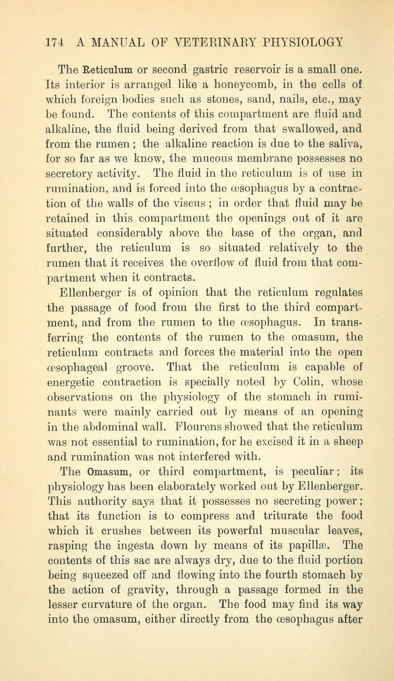 The Reticulum or second gastric reservoir is a small one. Its interior is arranged like a honeycomb, in the cells of which foreign bodies such as stones, sand, nails, etc., may be found. The contents of this compartment are fluid and alkaline, the fluid being derived from that swallowed, and from the rumen; the alkaline reaction is due to the saliva, for so far as we know, the mucous membrane possesses no secretory activity. The fluid in the reticulum is of use in rumination, and is forced into the oesophagus by a contrac- tion of the walls of the viscus ; in order that fluid may be retained in this compartment the openings out of it are situated considerably above the base of the organ, and further, the reticulum is so situated relatively to the rumen that it receives the overflow of fluid from that com- partment when it contracts. Ellenberger is of opinion that the reticulum regulates the passage of food from the first to the third compart- ment, and from the rumen to the oesophagus. In trans- ferring the contents of the rumen to the omasum, the reticulum contracts and forces the material into the open oesophageal groove. That the reticulum is capable of energetic contraction is specially noted by Colin, whose observations on the physiology of the stomach in rumi- nants were mainly carried out by means of an opening in the abdominal wall. Flourens showed that the reticulum was not essential to rumination, for he excised it in a sheep and rumination was not interfered with. The Omasum, or third compartment, is peculiar; its physiology has been elaborately worked out by Ellenberger. This authority says that it possesses no secreting power; that its function is to compress and triturate the food which it crushes between its powerful muscular leaves, rasping the ingesta down by means of its papilla. The contents of this sac are always dry, due to the fluid portion being squeezed off and flowing into the fourth stomach by the action of gravity, through a passage formed in the lesser curvature of the organ. The food may find its way into the omasum, either directly from the oesophagus after