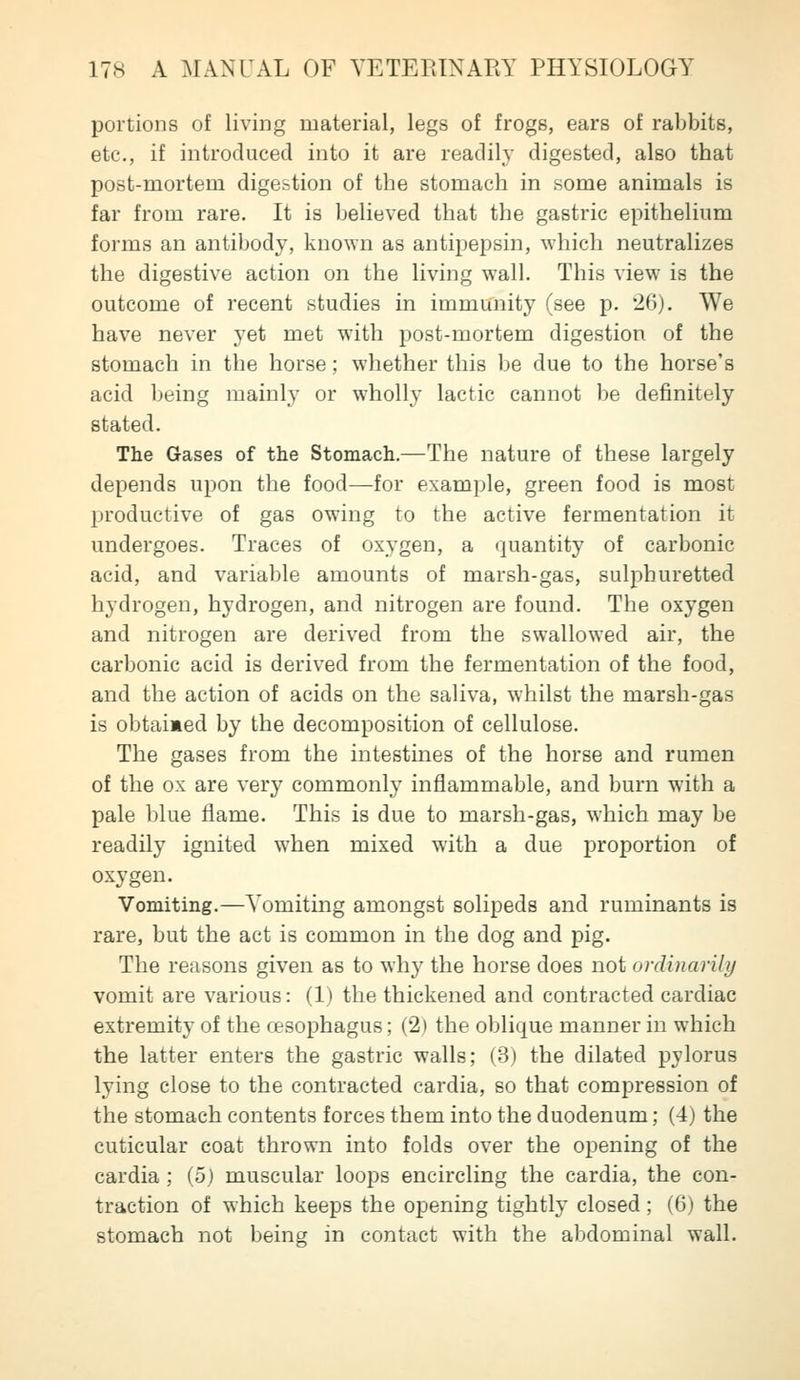 portions of living material, legs of frogs, ears of rabbits, etc., if introduced into it are readily digested, also that post-mortem digestion of the stomach in some animals is far from rare. It is believed that the gastric epithelium forms an antibody, known as antipepsin, which neutralizes the digestive action on the living wall. This view is the outcome of recent studies in immunity (see p. 26). We have never yet met with post-mortem digestion of the stomach in the horse; whether this be due to the horse's acid being mainly or wholly lactic cannot be definitely stated. The Gases of the Stomach.—The nature of these largely depends upon the food—for example, green food is most productive of gas owing to the active fermentation it undergoes. Traces of oxygen, a quantity of carbonic acid, and variable amounts of marsh-gas, sulphuretted hydrogen, hydrogen, and nitrogen are found. The oxygen and nitrogen are derived from the swallowed air, the carbonic acid is derived from the fermentation of the food, and the action of acids on the saliva, whilst the marsh-gas is obtaimed by the decomposition of cellulose. The gases from the intestines of the horse and rumen of the ox are very commonly inflammable, and burn with a pale blue flame. This is due to marsh-gas, which may be readily ignited when mixed with a due proportion of oxygen. Vomiting.—Yomiting amongst solipeds and ruminants is rare, but the act is common in the dog and pig. The reasons given as to why the horse does not ordinarily vomit are various: (1) the thickened and contracted cardiac extremity of the oesophagus; (2) the oblique manner in which the latter enters the gastric walls; (3) the dilated pylorus lying close to the contracted cardia, so that compression of the stomach contents forces them into the duodenum; (4) the cuticular coat thrown into folds over the opening of the cardia ; (5) muscular loops encircling the cardia, the con- traction of which keeps the opening tightly closed; (6) the stomach not l^eing in contact with the abdominal wall.