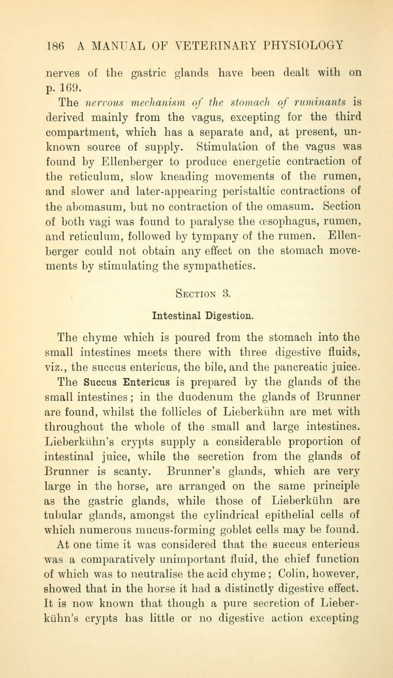 nerves of the gastric glands have been dealt with on p. 169. The nervous mechamsm of tJie stomach of ruminants is derived mainly from the vagus, excepting for the third compartment, which has a separate and, at present, un- known source of supply. Stimulation of the vagus was found by Ellenberger to produce energetic contraction of the reticulum, slow kneading movements of the rumen, and slower and later-appearing peristaltic contractions of the abomasum, but no contraction of the omasum. Section of both vagi was found to paralyse the oesophagus, rumen, and reticulum, followed by tympany of the rumen. Ellen- berger could not obtain any effect on the stomach move- ments by stimulating the sympathetics. Section 3. Intestinal Digestion. The chyme which is poured from the stomach into the small intestines meets there with three digestive fluids, viz., the succus entericus, the bile, and the pancreatic juice. The Succus Entericus is prepared by the glands of the small intestines; in the duodenum the glands of Brunner are found, whilst the follicles of Lieberkiihn are met with throughout the whole of the small and large intestines. Lieberkiihn's crypts supply a considerable proportion of intestinal juice, while the secretion from the glands of Brunner is scanty. Brunner's glands, which are very large in the horse, are arranged on the same principle as the gastric glands, while those of Lieberkiihn are tubular glands, amongst the cylindrical epithelial cells of which numerous mucus-forming goblet cells may be found. At one time it was considered that the succus entericus was a comparatively unimportant fluid, the chief function of which was to neutralise the acid chyme ; Colin, however, showed that in the horse it had a distinctly digestive effect. It is now known that though a pure secretion of Lieber- kiihn's crypts has little or no digestive action excepting