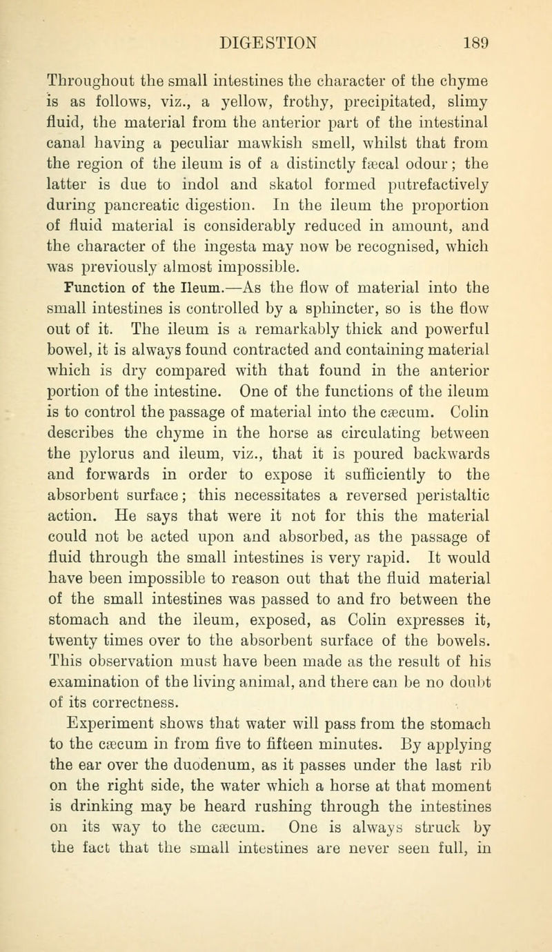 Throughout the small intestmes the character of the chyme is as follows, viz., a yellow, frothy, precipitated, slimy fluid, the material from the anterior part of the intestinal canal having a peculiar mawkish smell, whilst that from the region of the ileum is of a distinctly faecal odour; the latter is due to indol and skatol formed putrefactively during pancreatic digestion. In the ileum the proportion of fluid material is considerably reduced in amount, and the character of the ingesta may now be recognised, which was previously almost impossible. Function of the Ileum.—As the flow of material into the small intestines is controlled by a sphincter, so is the flow out of it. The ileum is a remarkably thick and powerful bowel, it is always found contracted and containing material which is dry compared with that found in the anterior portion of the intestine. One of the functions of the ileum is to control the passage of material into the caecum. Colin describes the chyme in the horse as circulating between the i^ylorus and ileum, viz., that it is poured backwards and forwards in order to expose it sufficiently to the absorbent surface; this necessitates a reversed peristaltic action. He says that were it not for this the material could not be acted upon and absorbed, as the passage of fluid through the small intestines is very rapid. It would have been impossible to reason out that the fluid material of the small intestines was passed to and fro between the stomach and the ileum, exposed, as Colin expresses it, twenty times over to the absorbent surface of the bowels. This observation must have been made as the result of his examination of the living animal, and there can be no doubt of its correctness. Experiment shows that water will pass from the stomach to the caecum in from five to fifteen minutes. By applying the ear over the duodenum, as it passes under the last rib on the right side, the water which a horse at that moment is drinking may be heard rushing through the intestines on its way to the caecum. One is always struck by the fact that the small intestines are never seen full, in