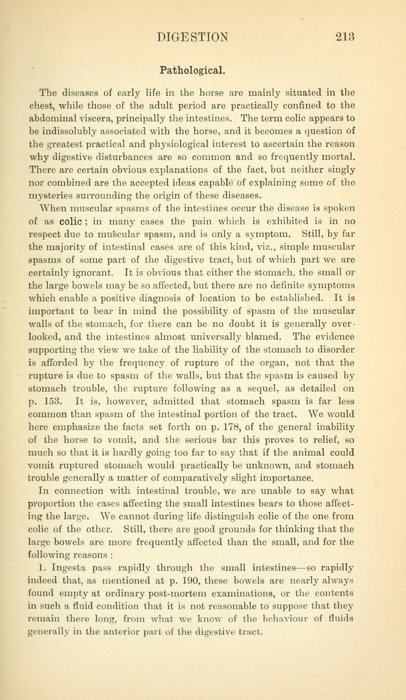 Pathological. The diseases of early Hfe in the horse are mainly situated in the chest, while those of the adult period are practically confined to the abdominal viscera, principally the intestines. The term colic appears to be indissolubly associated with the horse, and it becomes a question of the greatest practical and physiological interest to ascertain the reason why digestive disturbances are so common and so frequently mortal. There are certain obvious explanations of the fact, but neither singly nor combined are the accepted ideas capable of explaining some of the mysteries surrovmding the origin of these diseases. When muscular spasms of the intestines occur the disease is spoken of as colic ; in many cases the pain which is exhibited is in no respect due to muscular spasm, and is only a symptom. Still, by far the majorit}' of intestinal cases are of this kind, viz., simple muscular spasms of some part of the digestive tract, but of which part we are certainly ignorant. It is obvious that either the stomach, the small or the large bowels may be so affected, but there are no definite symptoms which enable a positive diagnosis of location to be established. It is important to bear in mind the possibility of spasm of the muscular walls of the stomach, for there can be no doubt it is generally over- looked, and the intestines almost universally blamed. The evidence supporting the view we take of the liability of the stomach to disorder is afforded by the frequency of rupture of the organ, not that the rupture is due to spasm of the walls, but that the spasm is caused by stomach trouble, the rupture following as a sequel, as detailed on p. 153. It is, however, admitted that stomach spasm is far less common than spasm of the intestinal portion of the tract. We would here emphasize the facts set forth on p. 178, of the general inability of the horse to vomit, and the serious bar this proves to relief, so much so that it is hardly going too far to say that if the animal could vomit ruptured stomach would practically be unknown, and stomach trouble generally a matter of comparatively slight importance. In connection with intestinal trouble, we are unable to say what proportion the cases affecting the small intestines bears to those affect- ing the large. AYe cannot during life distinguish colic of the one from colic of the other. Still, there are good grounds for thinking that the large bowels are more frequently affected than the small, and for the following reasons : 1. Ingesta pass rapidly through the small intestines—so rapidly indeed that, as mentioned at p. 190, these bowels are nearly always found empty at ordinary post-mortem examinations, or the contents in such a fluid condition that it is not reasonable to suppose that they remain there long, from what we know of the behaviour of fluids generally in the anterior part of the digestive tract.