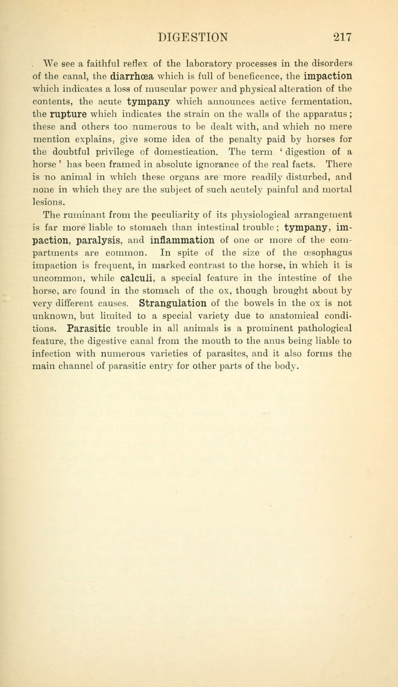 . We see a faithful reflex of the laboratory processes in the disorders of the canal, the diarrhoea which is full of beneficence, the impaction which indicates a loss of muscular power and physical alteration of the contents, the acute tympany which announces active fermentation, the rupture which indicates the strain on the walls of the apparatus; these and others too numerous to be dealt with, and which no mere mention explains, give some idea of the penalty paid by horses for the doubtful privilege of domestication. The term ' digestion of a horse ' has been framed in absolute ignorance of the real facts. There is no animal in whicli these organs are more readily disturbed, and none in which they are the subject of such acutely painful and mortal lesions. The ruminant from the peculiarity of its physiological arrangement is far more liable to stomach than intestinal trouble; tympany, im- paction, paralysis, and inflammation of one or more of the com- partments are common. In spite of the size of the oesophagus impaction is frequent, in marked contrast to the horse, in which it is uncommon, while calculi, a special feature in the intestine of the horse, are found in the stomach of the ox, though brought about by very different causes. Strangulation of the bowels in the ox is not unknown, but limited to a special variety due to anatomical condi- tions. Parasitic trouble in all animals is a prominent pathological feature, the digestive canal from the mouth to the anus being liable to infection with numerous varieties of parasites, and it also forms the main channel of parasitic entry for other parts of the body.