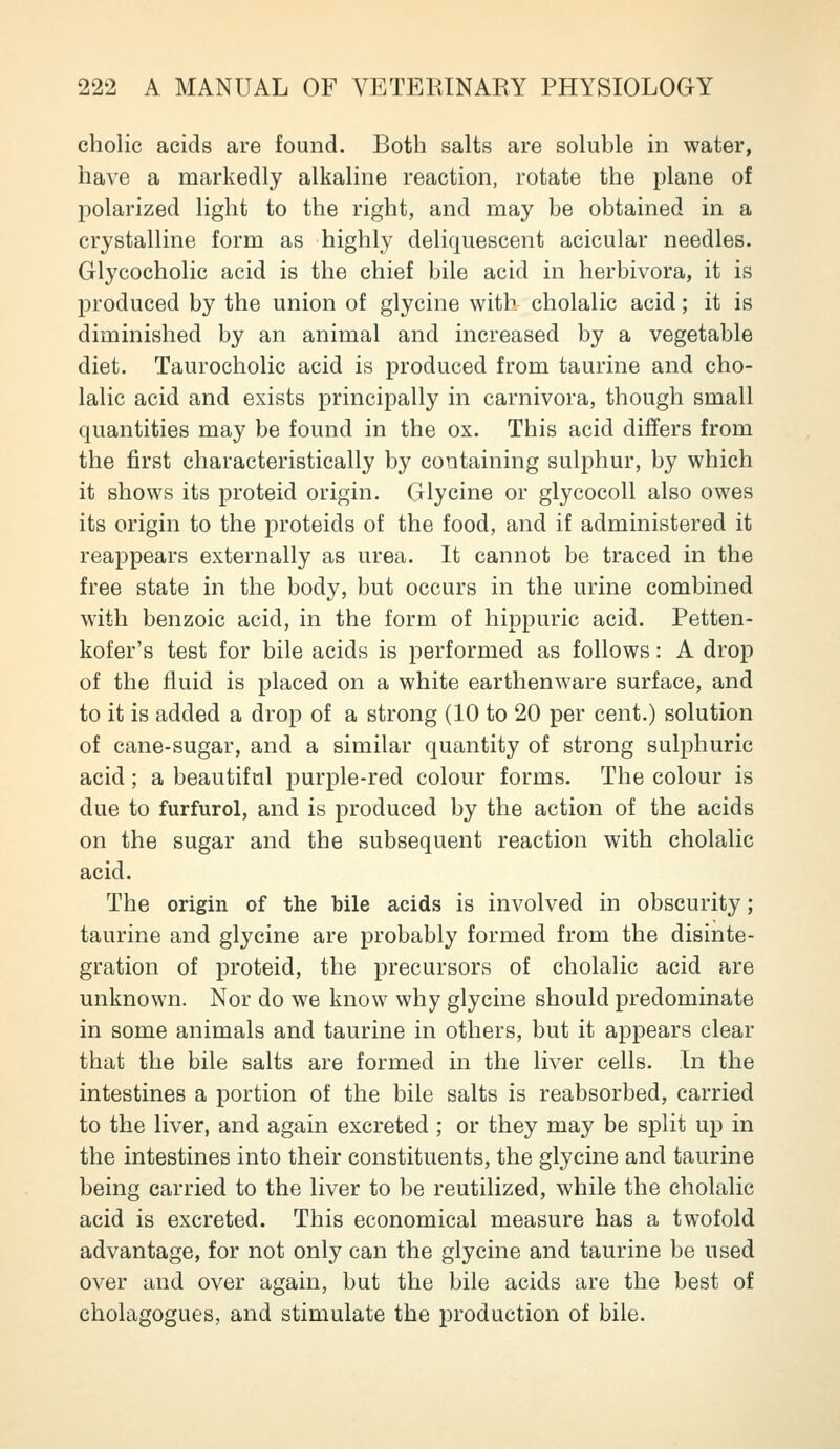 cholic acids are found. Both salts are soluble in water, have a markedly alkaline reaction, rotate the plane of polarized light to the right, and may be obtained in a crystalline form as highly deliquescent acicular needles. Glycocholic acid is the chief bile acid in herbivora, it is produced by the union of glycine with cholalic acid; it is diminished by an animal and increased by a vegetable diet. Taurocholic acid is produced from taurine and cho- lalic acid and exists principally in carnivora, though small quantities may be found in the ox. This acid differs from the first characteristically by containing sulphur, by which it shows its proteid origin. Glycine or glycocoU also owes its origin to the proteids of the food, and if administered it reappears externally as urea. It cannot be traced in the free state in the body, but occurs in the urine combined with benzoic acid, in the form of hippuric acid. Petten- kofer's test for bile acids is performed as follows: A drop of the fluid is placed on a white earthenware surface, and to it is added a drop of a strong (10 to 20 per cent.) solution of cane-sugar, and a similar quantity of strong sulphuric acid; a beautiful purple-red colour forms. The colour is due to furfurol, and is produced by the action of the acids on the sugar and the subsequent reaction with cholalic acid. The origin of the bile acids is involved in obscurity; taurine and glycine are probably formed from the disinte- gration of proteid, the precursors of cholalic acid are unknown. Nor do we know why glycine should predominate in some animals and taurine in others, but it appears clear that the bile salts are formed in the liver cells. In the intestines a portion of the bile salts is reabsorbed, carried to the liver, and again excreted ; or they may be split up in the intestines into their constituents, the glycine and taurine being carried to the liver to be reutilized, while the cholalic acid is excreted. This economical measure has a twofold advantage, for not only can the glycine and taurine be used over and over again, but the bile acids are the best of cholagogues, and stimulate the production of bile.