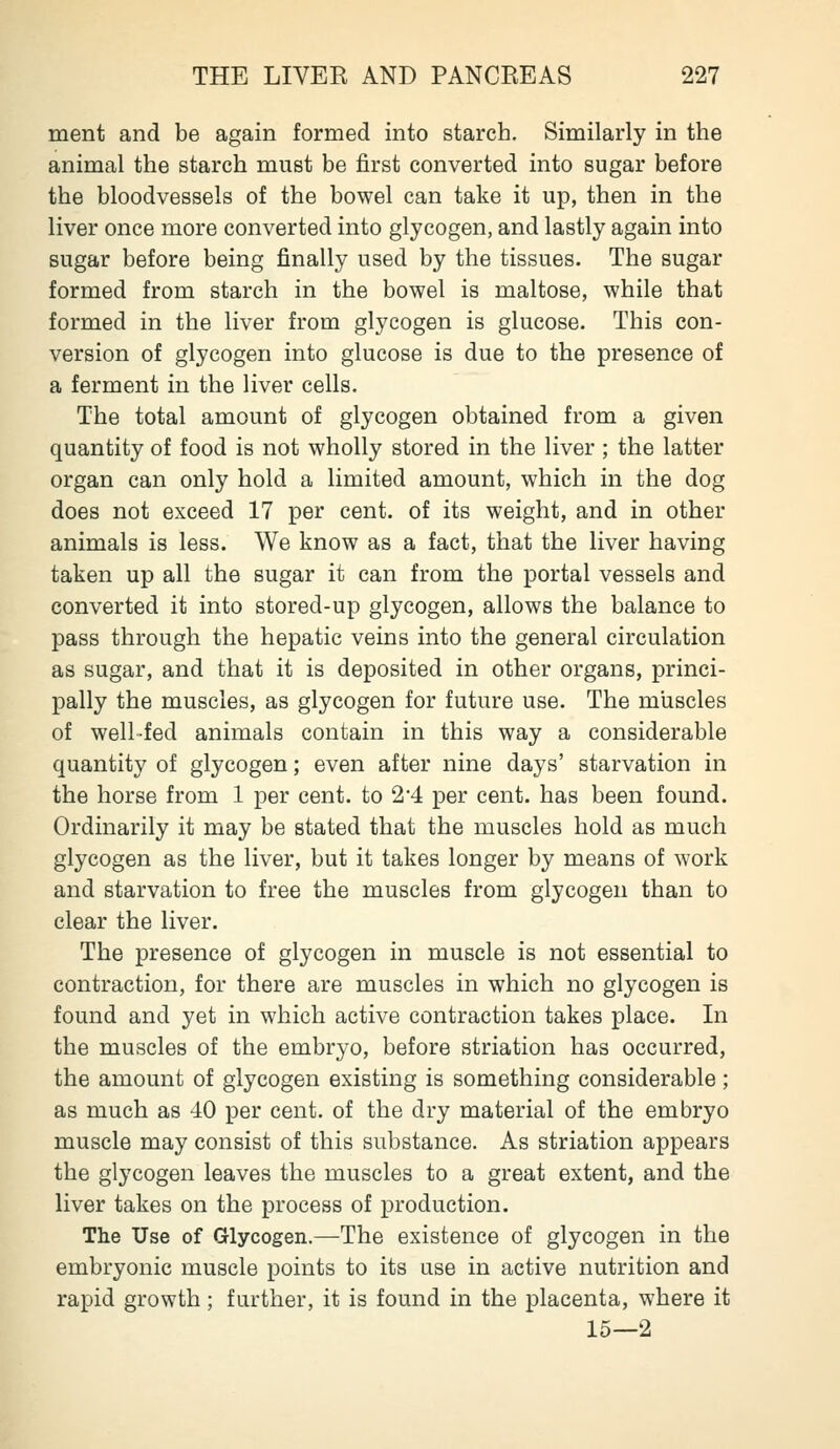 ment and be again formed into starch. Similarly in the animal the starch must be first converted into sugar before the bloodvessels of the bowel can take it up, then in the liver once more converted into glycogen, and lastly again into sugar before being finally used by the tissues. The sugar formed from starch in the bowel is maltose, while that formed in the liver from glycogen is glucose. This con- version of glycogen into glucose is due to the presence of a ferment in the liver cells. The total amount of glycogen obtained from a given quantity of food is not wholly stored in the liver ; the latter organ can only hold a limited amount, which in the dog does not exceed 17 per cent, of its weight, and in other animals is less. We know as a fact, that the liver having taken up all the sugar it can from the portal vessels and converted it into stored-up glycogen, allows the balance to pass through the hepatic veins into the general circulation as sugar, and that it is deposited in other organs, princi- pally the muscles, as glycogen for future use. The muscles of well-fed animals contain in this way a considerable quantity of glycogen; even after nine days' starvation in the horse from 1 per cent, to 2*4 per cent, has been found. Ordinarily it may be stated that the muscles hold as much glycogen as the liver, but it takes longer by means of work and starvation to free the muscles from glycogen than to clear the liver. The presence of glycogen in muscle is not essential to contraction, for there are muscles in which no glycogen is found and yet in which active contraction takes place. In the muscles of the embryo, before striation has occurred, the amount of glycogen existing is something considerable ; as much as 40 per cent, of the dry material of the embryo muscle may consist of this substance. As striation appears the glycogen leaves the muscles to a great extent, and the liver takes on the process of production. The Use of Glycogen.—The existence of glycogen in the embryonic muscle points to its use in active nutrition and rapid growth; further, it is found in the placenta, where it 15—2