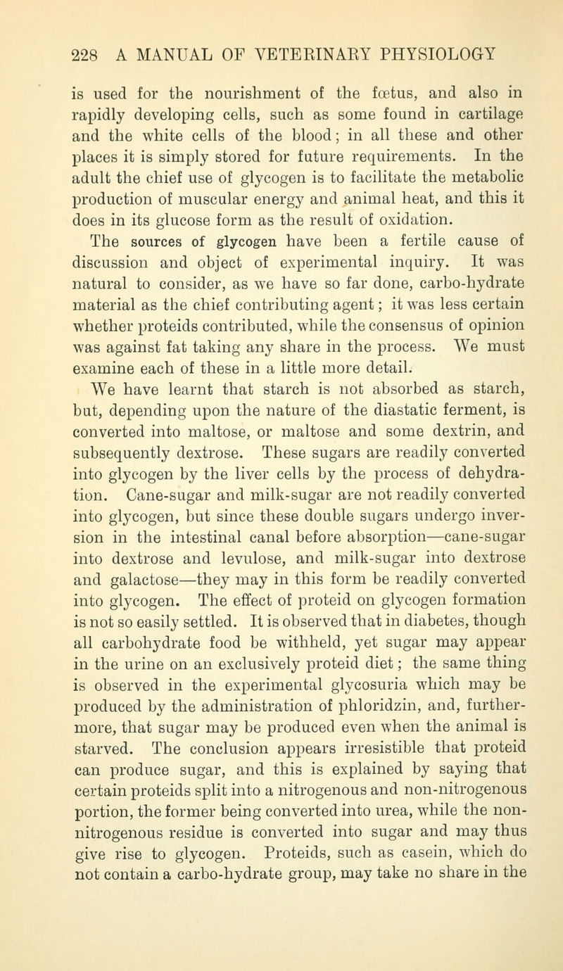 is used for the nourishment of the foetus, and also in rapidly developing cells, such as some found in cartilage and the white cells of the blood; in all these and other places it is simply stored for future requirements. In the adult the chief use of glycogen is to facilitate the metabolic production of muscular energy and animal heat, and this it does in its glucose form as the result of oxidation. The sources of glycogen have been a fertile cause of discussion and object of experimental inquiry. It was natural to consider, as we have so far done, carbo-hydrate material as the chief contributing agent; it was less certain whether proteids contributed, while the consensus of opinion was against fat taking any share in the process. We must examine each of these in a little more detail. We have learnt that starch is not absorbed as starch, but, depending upon the nature of the diastatic ferment, is converted into maltose, or maltose and some dextrin, and subsequently dextrose. These sugars are readily converted into glycogen by the liver cells by the process of dehydra- tion. Cane-sugar and milk-sugar are not readily converted into glycogen, but since these double sugars undergo inver- sion in the intestinal canal before absorption—cane-sugar into dextrose and levulose, and milk-sugar into dextrose and galactose—they may in this form be readily converted into glycogen. The effect of proteid on glycogen formation is not so easily settled. It is observed that in diabetes, though all carbohydrate food be withheld, yet sugar may appear in the urine on an exclusively proteid diet; the same thing is observed in the experimental glycosuria which may be produced by the administration of phloridzin, and, further- more, that sugar may be produced even when the animal is starved. The conclusion appears irresistible that proteid can produce sugar, and this is explained by saying that certain proteids split into a nitrogenous and non-nitrogenous portion, the former being converted into urea, while the non- nitrogenous residue is converted into sugar and may thus give rise to glycogen. Proteids, such as casein, which do not contain a carbo-hydrate group, may take no share in the